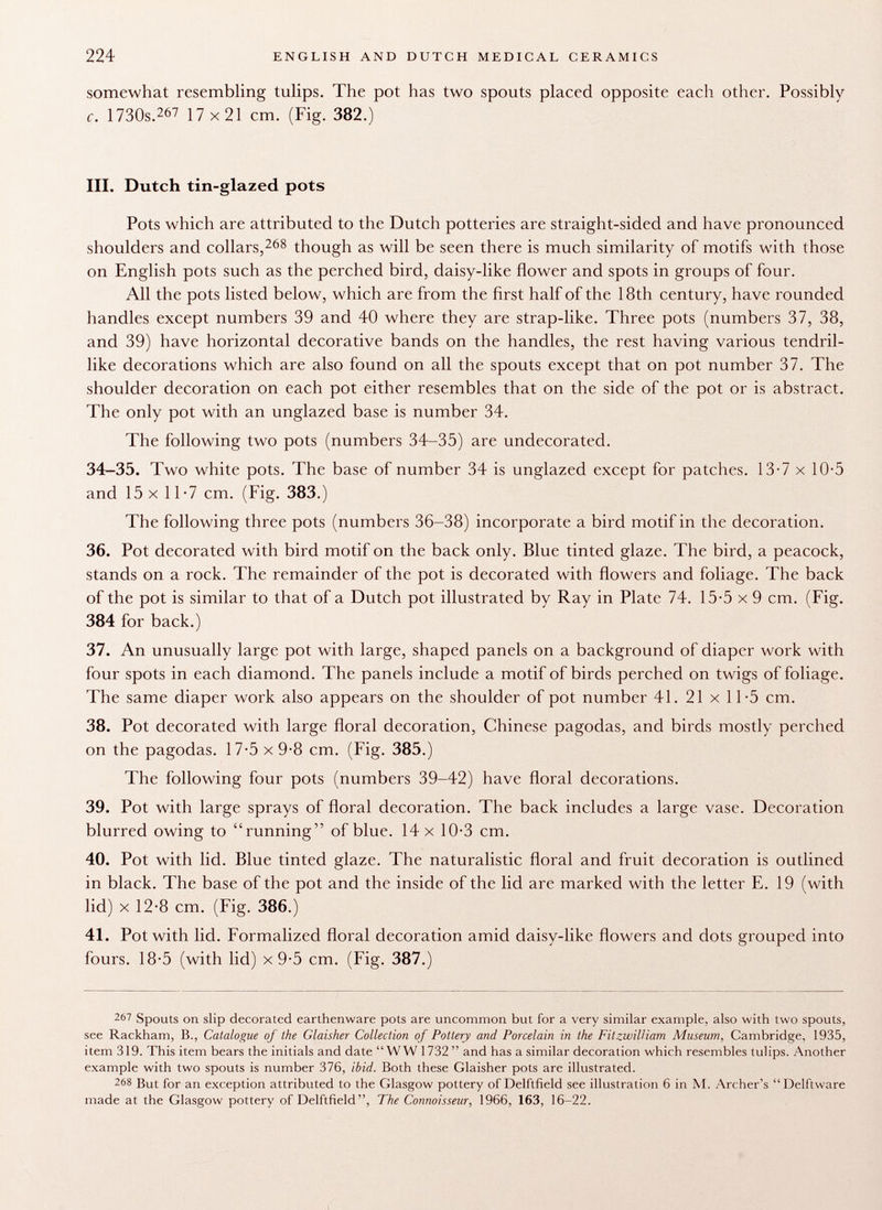 somewhat resembling tulips. The pot has two spouts placed opposite each other. Possibly c. 1730s. 267 17 x 21 cm. (Fig. 382.) III. Dutch tin-glazed pots Pots which are attributed to the Dutch potteries are straight-sided and have pronounced shoulders and collars, 268 though as will be seen there is much similarity of motifs with those on English pots such as the perched bird, daisy-like flower and spots in groups of four. All the pots listed below, which are from the first half of the 18th century, have rounded handles except numbers 39 and 40 where they are strap-like. Three pots (numbers 37, 38, and 39) have horizontal decorative bands on the handles, the rest having various tendril like decorations which are also found on all the spouts except that on pot number 37. The shoulder decoration on each pot either resembles that on the side of the pot or is abstract. The only pot with an unglazed base is number 34. The following two pots (numbers 34-35) are undecorated. 34-35. Two white pots. The base of number 34 is unglazed except for patches. 13-7 x 10-5 and 15x11-7 cm. (Fig. 383.) The following three pots (numbers 36-38) incorporate a bird motif in the decoration. 36. Pot decorated with bird motif on the back only. Blue tinted glaze. The bird, a peacock, stands on a rock. The remainder of the pot is decorated with flowers and foliage. The back of the pot is similar to that of a Dutch pot illustrated by Ray in Plate 74. 15-5 x 9 cm. (Fig. 384 for back.) 37. An unusually large pot with large, shaped panels on a background of diaper work with four spots in each diamond. The panels include a motif of birds perched on twigs of foliage. The same diaper work also appears on the shoulder of pot number 41. 21 x 11-5 cm. 38. Pot decorated with large floral decoration, Chinese pagodas, and birds mostly perched on the pagodas. 17-5 x 9-8 cm. (Fig. 385.) The following four pots (numbers 39-42) have floral decorations. 39. Pot with large sprays of floral decoration. The back includes a large vase. Decoration blurred owing to running of blue. 14 x 10-3 cm. 40. Pot with lid. Blue tinted glaze. The naturalistic floral and fruit decoration is outlined in black. The base of the pot and the inside of the lid are marked with the letter E. 19 (with lid) x 12-8 cm. (Fig. 386.) 41. Pot with lid. Formalized floral decoration amid daisy-like flowers and dots grouped into fours. 18-5 (with lid) x 9-5 cm. (Fig. 387.) 267 Spouts on slip decorated earthenware pots are uncommon but for a very similar example, also with two spouts, see Rackham, B., Catalogue of the Glaisher Collection of Pottery and Porcelain in the Fitzwilliam Museum, Cambridge, 1935, item 319. This item bears the initials and date WW 1732  and has a similar decoration which resembles tulips. Another example with two spouts is number 376, ibid. Both these Glaisher pots are illustrated. 268 But for an exception attributed to the Glasgow pottery of Delftfield see illustration 6 in M. Archer's Delftware made at the Glasgow pottery of Delftfield , The Connoisseur, 1966, 163, 16-22.