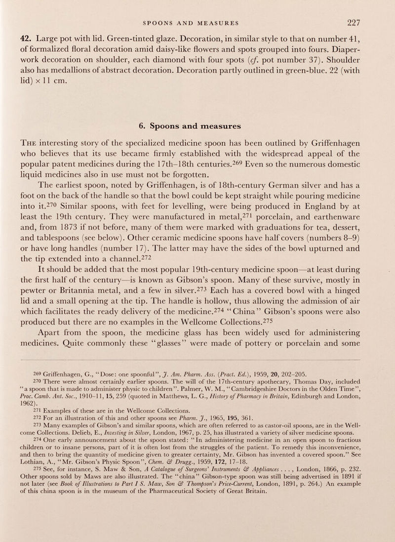 spoons and measures 227 42. Large pot with lid. Green-tinted glaze. Decoration, in similar style to that on number 41, of formalized floral decoration amid daisy-like flowers and spots grouped into fours. Diaper- work decoration on shoulder, each diamond with four spots {cf. pot number 37). Shoulder also has medallions of abstract decoration. Decoration partly outlined in green-blue. 22 (with lid) x 11 cm. 6. Spoons and measures The interesting story of the specialized medicine spoon has been outlined by Griffenhagen who believes that its use became firmly established with the widespread appeal of the popular patent medicines during the 17th—18th centuries. 269 Even so the numerous domestic liquid medicines also in use must not be forgotten. The earliest spoon, noted by Griffenhagen, is of 18th-century German silver and has a foot on the back of the handle so that the bowl could be kept straight while pouring medicine into it. 270 Similar spoons, with feet for levelling, were being produced in England by at least the 19th century. They were manufactured in metal, 271 porcelain, and earthenware and, from 1873 if not before, many of them were marked with graduations for tea, dessert, and tablespoons (see below). Other ceramic medicine spoons have half covers (numbers 8-9) or have long handles (number 17). The latter may have the sides of the bowl upturned and the tip extended into a channel. 272 It should be added that the most popular 19th-century medicine spoon—at least during the first half of the century—is known as Gibson's spoon. Many of these survive, mostly in pewter or Britannia metal, and a few in silver. 273 Each has a covered bowl with a hinged lid and a small opening at the tip. The handle is hollow, thus allowing the admission of air which facilitates the ready delivery of the medicine. 274 China Gibson's spoons were also produced but there are no examples in the Wellcome Collections. 275 Apart from the spoon, the medicine glass has been widely used for administering medicines. Quite commonly these glasses were made of pottery or porcelain and some 269 Griffenhagen, G., Dose: one spoonful, J'. Am. Pharm. ^4.w. (Pract. Ed.), 1959, 20, 202-205. 270 There were almost certainly earlier spoons. The will of the 17th-century apothecary, Thomas Day, included a spoon that is made to administer physic to children. Palmer, W. M.,  Cambridgeshire Doctors in the Olden Time, Proc. Camb. Ant. Soc., 1910-11, 15, 259 (quoted in Matthews, L. G., History of Pharmacy in Britain, Edinburgh and London, 1962). 271 Examples of these are in the Wellcome Collections. 272 For an illustration of this and other spoons see Pharm. J., 1965, 195, 361. 273 Many examples of Gibson's and similar spoons, which are often referred to as castor-oil spoons, are in the Well come Collections. Delieb, E., Investing in Silver, London, 1967, p. 25, has illustrated a variety of silver medicine spoons. 274 One early announcement about the spoon stated: In administering medicine in an open spoon to fractious children or to insane persons, part of it is often lost from the struggles of the patient. To remedy this inconvenience, and then to bring the quantity of medicine given to greater certainty, Mr. Gibson has invented a covered spoon. See Lothian, A., Mr. Gibson's Physic Spoon, Chem. & Drugg., 1959, 172, 17-18. 275 See, for instance, S. Maw & Son, A Catalogue of Surgeons' Instruments & Appliances . . . , London, 1866, p. 232. Other spoons sold by Maws are also illustrated. The china Gibson-type spoon was still being advertised in 1891 if not later (see Book of Illustrations to Part I S. Maw, Son & Thompson's Price-Current, London, 1891, p. 264.) An example of this china spoon is in the museum of the Pharmaceutical Society of Great Britain.