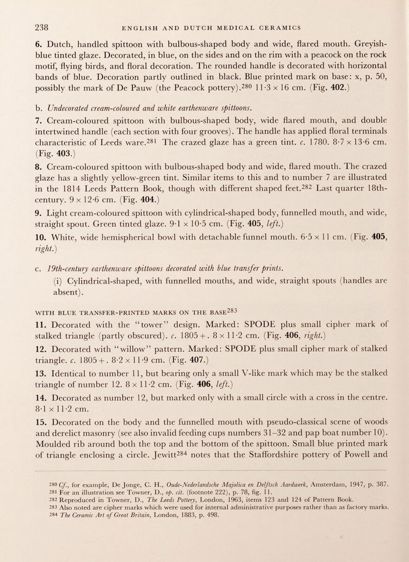 6. Dutch, handled spittoon with bulbous-shaped body and wide, flared mouth. Greyish- blue tinted glaze. Decorated, in blue, on the sides and on the rim with a peacock on the rock motif, flying birds, and floral decoration. The rounded handle is decorated with horizontal bands of blue. Decoration partly outlined in black. Blue printed mark on base: x, p. 50, possibly the mark of De Pauw (the Peacock pottery). 280 11-3 x 16 cm. (Fig. 402.) b. Undecorated cream-coloured a?id white earthenware spittoons. 7. Cream-coloured spittoon with bulbous-shaped body, wide flared mouth, and double intertwined handle (each section with four grooves). The handle has applied floral terminals characteristic of Leeds ware. 281 The crazed glaze has a green tint. c. 1780. 8-7 x 13-6 cm. (Fig. 403.) 8. Cream-coloured spittoon with bulbous-shaped body and wide, flared mouth. The crazed glaze has a slightly yellow-green tint. Similar items to this and to number 7 are illustrated in the 1814 Leeds Pattern Book, though with different shaped feet. 282 Last quarter 18th- century. 9 x 12-6 cm. (Fig. 404.) 9. Light cream-coloured spittoon with cylindrical-shaped body, funnelled mouth, and wide, straight spout. Green tinted glaze. 9-1 x 10-5 cm. (Fig. 405, left.) 10. White, wide hemispherical bowl with detachable funnel mouth. 6-5 x 11 cm. (Fig. 405, right.) c. 19th-century earthenware spittoons decorated with blue transfer prints. (i) Cylindrical-shaped, with funnelled mouths, and wide, straight spouts (handles are absent). with blue transfer-printed marks on the base 283 11. Decorated with the tower design. Marked: SPODE plus small cipher mark of stalked triangle (partly obscured), c. 1805 + . 8 x 11-2 cm. (Fig. 406, right.) 12. Decorated with willow pattern. Marked: SPODE plus small cipher mark of stalked triangle, c. 1805+ . 8-2 x 1 1-9 cm. (Fig. 407.) 13. Identical to number 11, but bearing only a small Y-like mark which may be the stalked triangle of number 12. 8 x 11-2 cm. (Fig. 406, left.) 14. Decorated as number 12, but marked only with a small circle with a cross in the centre. 8-1 x 11-2 cm. 15. Decorated on the body and the funnelled mouth with pseudo-classical scene of woods and derelict masonry (see also invalid feeding cups numbers 31-32 and pap boat number 10). Moulded rib around both the top and the bottom of the spittoon. Small blue printed mark of triangle enclosing a circle. Jewitt 284 notes that the Staffordshire pottery of Powell and 280 Cf., for example, De Jonge, C. H., Oude-Nederlandsche Majolica en Delftsch Aardwerk, Amsterdam, 1947, p. 387. 281 For an illustration see Towner, D., op. cit. (footnote 222), p. 78, fig. 11. 282 Reproduced in Towner, D., The Leeds Pottery, London, 1963, items 123 and 124 of Pattern Book. 283 Also noted are cipher marks which were used for internal administrative purposes rather than as factory marks. 284 The Ceramic Art of Great Britain, London, 1883, p. 498.