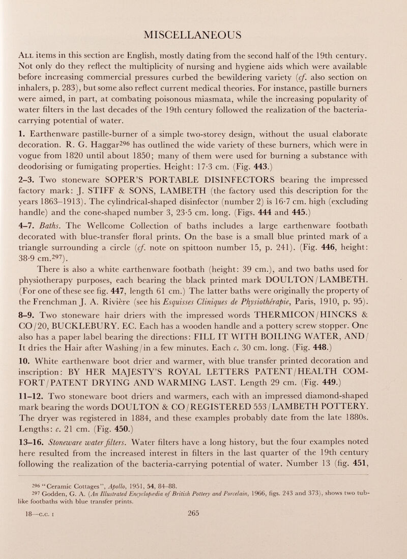 MISCELLANEOUS All items in this section are English, mostly dating from the second half of the 19th century. Not only do they reflect the multiplicity of nursing and hygiene aids which were available before increasing commercial pressures curbed the bewildering variety {cf. also section on inhalers, p. 283), but some also reflect current medical theories. For instance, pastille burners were aimed, in part, at combating poisonous miasmata, while the increasing popularity of water filters in the last decades of the 19th century followed the realization of the bacteria- carrying potential of water. 1. Earthenware pastille-burner of a simple two-storey design, without the usual elaborate decoration. R. G. Haggar 296 has outlined the wide variety of these burners, which were in vogue from 1820 until about 1850; many of them were used for burning a substance with deodorising or fumigating properties. Height: 17-3 cm. (Fig. 443.) 2-3. Two stoneware SOPER'S PORTABLE DISINFECTORS bearing the impressed factory mark: J. STIFF & SONS, LAMBETH (the factory used this description for the years 1863-1913). The cylindrical-shaped disinfector (number 2) is 16-7 cm. high (excluding handle) and the cone-shaped number 3, 23-5 cm. long. (Figs. 444 and 445.) 4-7. Baths. The Wellcome Collection of baths includes a large earthenware footbath decorated with blue-transfer floral prints. On the base is a small blue printed mark of a triangle surrounding a circle {cf. note on spittoon number 15, p. 241). (Fig. 446, height: 38-9 cm. 29 ?). There is also a white earthenware footbath (height: 39 cm.), and two baths used for physiotherapy purposes, each bearing the black printed mark DOULTON/LAMBETH. (For one of these see fig. 447, length 61 cm.) The latter baths were originally the property of the Frenchman J. A. Rivière (see his Esquisses Cliniques de Physiothérapie, Paris, 1910, p. 95). 8-9. Two stoneware hair driers with the impressed words THERMICON/HINCKS & CO/20, BUCKLEBURY. EC. Each has a wooden handle and a pottery screw stopper. One also has a paper label bearing the directions: FILL IT WITH BOILING WATER, AND/ It dries the Hair after Washing/in a few minutes. Each c. 30 cm. long. (Fig. 448.) 10. White earthenware boot drier and warmer, with blue transfer printed decoration and inscription: BY HER MAJESTY'S ROYAL LETTERS PATENT/HEALTH COM FORT/PATENT DRYING AND WARMING LAST. Length 29 cm. (Fig. 449.) 11-12. Two stoneware boot driers and warmers, each with an impressed diamond-shaped mark bearing the words DOULTON & CO/REGISTERED 553/LAMBETH POTTERY. The dryer was registered in 1884, and these examples probably date from the late 1880s. Lengths: c. 21 cm. (Fig. 450.) 13-16. Stoneware water filters. Water filters have a long history, but the four examples noted here resulted from the increased interest in filters in the last quarter of the 19th century following the realization of the bacteria-carrying potential of water. Number 13 (fig. 451, 296 Ceramic Cottages, Apollo, 1951, 54. 84-88. 297 Godden, G. A. (An Illustrated Encyclopedia of British Pottery and Porcelain , 1966, figs. 243 and 373), shows two tub like footbaths with blue transfer prints. 18—c.c. i 265