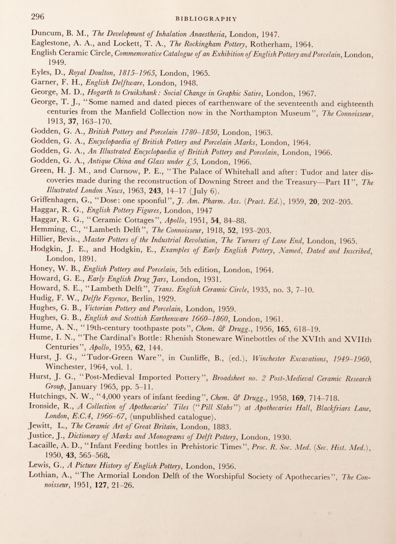 Duncum, B. M., The Development of Inhalation Anaesthesia, London, 1947. Eaglestone, A. A., and Lockett, T. A., The Rockingham Pottery, Rotherham, 1964. English Ceramic Circle, Commemorative Catalogue of an Exhibition of English Pottery and Porcelain, London, 1949. Eyles, D., Royal Doulton, 1815-1965, London, 1965. Garner, F. H., English Delftware, London, 1948. George, M. D., Hogarth to Cruikshank : Social Change in Graphic Satire, London, 1967. George, T. J., Some named and dated pieces of earthenware of the seventeenth and eighteenth centuries from the Manfield Collection now in the Northampton Museum, The Connoisseur, 1913, 37, 163-170. Godden, G. A., British Pottery and Porcelain 1780-1850, London, 1963. Godden, G. A., Encyclopaedia of British Pottery and Porcelain Marks, London, 1964. Godden, G. A., An Illustrated Encyclopaedia of British Pottery and Porcelain, London, 1966. Godden, G. A., Antique China and Glass wider £5, London, 1966. Green, H. J. M., and Curnow, P. E., The Palace of Whitehall and after: Tudor and later dis coveries made during the reconstruction of Downing Street and the Treasury—Part TI, The Illustrated London News, 1963, 243, 14-17 (July 6). Griffenhagen, G., Dose: one spoonful, J. Am. Pharm. Ass. (Pract. Ed.), 1959, 20, 202-205. Haggar, R. G., English Pottery Figures, London, 1947 Haggar, R. G., Ceramic Cottages, Apollo, 1951, 54, 84-88. Hemming, C., Lambeth Delft, The Connoisseur , 1918, 52, 193-203. Hillier, Bevis., Master Potters of the Industrial Revolution, The Turners of Lane End, London, 1965. Hodgkin, J. E., and Hodgkin, E., Examples of Early English Pottery, Named, Dated and Inscribed, London, 1891. Honey, W. B., English Pottery and Porcelain, 5th edition, London, 1964. Howard, G. E., Early English Drug Jars, London, 1931. Howard, S. E., Lambeth Delft, Trans. English Ceramic Circle, 1935, no. 3, 7-10. Hudig, F. W., Delfte Fayence, Berlin, 1929. Hughes, G. B., Victorian Pottery and Porcelain, London, 1959. Hughes, G. B., English and Scottish Earthenware 1660-1860, London, 1961. Hume, A. N.,  19th-century toothpaste pots, Chem. & Drugg., 1956, 165, 618-19. Hume, I. N., The Cardinal's Bottle: Rhenish Stoneware Winebottles of the XVIth and XVIIth Centuries, Apollo, 1955, 62, 144. Hurst, J. G., Tudor-Green Ware, in Cunliffe, B., (ed.), Winchester Excavations, 1949-1960, Winchester, 1964, vol. 1. Hurst, J. G., Post-Medieval Imported Pottery, Broadsheet no. 2 Post-Medieval Ceramic Research Group, January 1965, pp. 5-11. Hutchings, N. W., 4,000 years of infant feeding, Chem. & Drugg., 1958, 169, 714-718. Ironside, R., A Collection of Apothecaries' Tiles {Pill Slabs'''') at Apothecaries Hall, Blackfriars Lane, London, E.C.4, 1966-67, (unpublished catalogue). Jewitt, L., The Ceramic Art of Great Britain, London, 1883. Justice, J., Dictionary of Marks and Monograms of Delft Pottery, London, 1930. Lacaille, A. D., Infant Feeding bottles in Prehistoric Times, Proc. R. Soc. Med. (Sec. Hist. Med.), 1950, 43, 565-568. Lewis, G., A Picture History of English Pottery, London, 1956. Lothian, A., The Armorial London Delft of the Worshipful Society of Apothecaries, The Con noisseur, 1951, 127, 21-26.