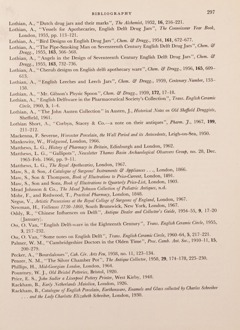 Lothian, A., Dutch drug jars and their marks, The Alchemist, 1952, 16, 216-221. Lothian, A., Vessels for Apothecaries, English Delft Drug Jars, The Connoisseur Year Book, London, 1953, pp. 113-121. Lothian, A., Bird Designs on English Drug Jars, Chem. & Drugg., 1954, 161, 672-677. Lothian, A., The Pipe-Smoking Man on Seventeenth Century English Delft Drug Jars, Chem. & Drugg., 1955, 163, 566-568. Lothian, A., Angels in the Design of Seventeenth Century English Delft Drug Jars, Chem. & Drugg., 1955, 163, 732-736. Lothian, A., Cherub designs on English delft apothecary ware, Chem. & Drugg., 1956, 165, 609- 613. Lothian, A., English Leeches and Leech Jars, Chem. & Drugg., 1959, Centenary Number, 153— 158. Lothian, A., Mr. Gibson's Physic Spoon, Chem. & Drugg., 1959, 172, 17-18. Lothian, A., English Delftware in the Pharmaceutical Society's Collection, Trans. English Ceramic Circle, 1960, 5, 1-4. Lothian, A., The John Austen Collection in Austen, J., Historical Notes on Old Sheffield. Druggists, Sheffield, 1961. Lothian Short, A., Corbyn, Stacey & Co.—a note on their antiques, Pharm. J., 1967, 199, 211-212. Mackenna, F. Severne, Worcester Porcelain, the Wall Period and its Antecedents, Leigh-on-Sea, 1950. Mankowitz, W., Wedgwood, London, 1966. Matthews, L. G., History of Pharmacy in Britain, Edinburgh and London, 1962. Matthews, L. G., Gallipots, Newsletter Thames Basin Archaeological Observers Group, no. 28, Dec. 1965-Feb. 1966, pp. 9-11. Matthews, L. G., The Royal Apothecaries, London, 1967. Maw, S., & Son, A Catalogue of Surgeons' Instruments & Appliances . . ., London, 1866. Maw, S., Son & Thompson, Book of Illustrations to Price-Current, London, 1891. Maw, S., Son and Sons, Book of Illustrations to Quarterly Price-List, London, 1903. Mead Johnson & Co., The Mead Johnson Collection of Pediatric Antiques, n.d. Mohr, F., and Redwood, T., Practical Pharmacy, London, 1848. Negus, V., Artistic Possessions at the Royal College of Surgeons of England, London, 1967. Newman, H., Veilleuses 1750-1860, South Brunswick, New York, London, 1967. Oddy, R., Chinese Influences on Delft, Antique Dealer and Collector's Guide, 1954-55, 9, 17-20 (January). Oss, O. Van, English Delft-ware in the Eighteenth Century, Trans. English Ceramic Circle, 1955, 3, 217-232. Oss, O. Van, Some notes on English Delft, Trans. English Ceramic Circle, 1960-64, 5, 217-221. Palmer, W. M., Cambridgeshire Doctors in the Olden Time, Proc. Camb. Ant. Soc., 1910-11, 15, 200-279. Pecker, A., Bourdaloues, Cah. Cér. Arts Feu, 1958, no. 11, 123-134. Penzer, N. M., The Silver Chamber Pot, The Antique Collector, 1958, 29, 174-178, 225-230. Phillips, H., Mid-Georgian London, London, 1964. Pountney, W. J., Old Bristol Potteries, Bristol, 1920. Price, E. S., John Sadler a Liverpool Pottery Printer, West Kirby, 1948. Rackham, B., Early Netherlands Maiolica, London, 1926. Rackham, B., Catalogue of English Porcelain, Earthenware, Enamels and Glass collected by Charles Schreiber . . . and the Lady Charlotte Elizabeth Schreiber, London, 1930.