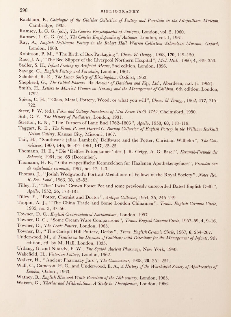 Rackham, B., Catalogue of the Glaisher Collection of Pottery and Porcelain in the Fitzwilliam Museum, Cambridge, 1935. Ramsey, L. G. G. (ed.), The Concise Encyclopaedia of Antiques, London, vol. 2, 1960. Ramsey, L. G. G. (ed.), The Concise Encylopaedia of Antiques, London, vol. 1, 1961. Ray, A., English Delftware Pottery in the Robert Hall Warren Collection Ashmolean Museum, Oxford, London, 1968. Robinson, P. M., The Birth of Box Packaging, Chem. & Drugg., 1958, 170, 149-150. Ross, J. A., The Bed Slipper of the Liverpool Northern Hospital, Med. Hist., 1960, 4, 349-350. Sadler, S. H., Infant Feeding by Artificial Means , 2nd edition, London, 1896. Savage, G., English Pottery and Porcelain, London, 1961. Schofield, R. E., The Lunar Society of Birmingham, Oxford, 1963. Shepherd, G., The Gilded Phoenix, An Account of Davidson and Kay, Ltd., Aberdeen, n.d. (c. 1962). Smith, H., Letters to Married Women on Nursing and the Management of Children, 6th edition, London, 1792. Spiers, C. H., Glass, Metal, Pottery, Wood, or what you will, Chem. & Drugg., 1962, 177, 715- 722. Steer, F. W. (ed.), Farm and Cottage Inventories of Mid-Essex 1635-1749, Chelmsford, 1950. Still, G. F., The History of Pediatrics, London, 1931. Stretton, E. N., The Turners of Lane End 1762-1803, Apollo, 1958, 68, 118-119. Taggart, R. E., The Frank P. and Harriet C. Burnap Collection of English Pottery in the William Rockhill Nelson Gallery, Kansas City, Missouri, 1967. Tait, H., Southwark (alias Lambeth) Delftware and the Potter, Christian Wilhelm, The Con noisseur, 1960, 146, 36-42; 1961, 147, 22-25. Thomann, H. E., Die 'Delftse Pottenkamer' der J. R. Geigy, A. G. Basel, Keramik-Freunde der Schweiz, 1964, no. 65 (December). Thomann, H. E., Gibt es spezifische Kennzeichen für Haalenen Apothekengefusse, Vrienden van de nederlandse ceramiek, 1967, no. 47, 1-3. Thomas, ]., Josiah Wedgwood's Portrait Medallions of Fellows of the Royal Society, Notes Ree. R. Soc. Lond., 1963, 18, 45-53. Tilley, F., The 'Twiss' Crown Posset Pot and some previously unrecorded Dated English Delft, Apollo, 1952, 56, 178-181. Tilley, F., Potter, Chemist and Doctor, Antique Collector, 1954, 25, 245-249. Toppin, A. J., The China Trade and Some London Chinamen, Trans. English Ceramic Circle, 1935, no. 3, 37-56. Towner, D. C., English Cream-coloured Earthenware, London, 1957. Towner, D. C., Some Cream Ware Comparisons, Trans. English Ceramic Circle, 1957-59, 4, 9-16. Towner, D., The Leeds Pottery, London, 1963. Towner, D., The Cockpit Hill Pottery, Derby, Trans. English Ceramic Circle, 1967, 6, 254-267. Underwood, M., A Treatise on the Diseases of Children; with Directions for the Management of Infants, 9th edition, ed. by M. Hall, London, 1835. Urdang, G. and Nitardy, F. W., The Squibb Ancient Pharmacy, New York, 1940. Wakefield, H., Victorian Pottery , London, 1962. Walker, H., Ancient Pharmacy Jars, The Connoisseur, 1908, 20, 251-254. Wall, C., Cameron, H. C., and Underwood, E. A., A History of the Worshipful Society of Apothecaries of London, Oxford, 1963. Watney, B., English Blue and White Porcelain of the 18th century, London, 1963. Watson, G., Theriac and Mithridatium, A Study in Therapeutics, London, 1966.