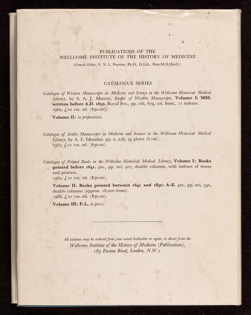 % * • * '/•> • , f- PUBLICATIONS OF THE - WELLCOME INSTITUTE OF THE HISTORY OF MEDICINE {General Editor: F. N. L. Poynter, Ph.D., D.Litt., Hon.M.D.(Kiel) ) CATALOGUE SERIES Catalogue of Western Manuscripts on Medicine and Science in the Wellcome Historical Medical Library , by S. A. J. Moorat, Keeper of Western Manuscripts , Volume I: MSS. written before A.D. 1650. Royal 8vo., pp. viii, 679, col. front., 11 indexes. 1962, £10 ios. od. ($30.00). Volume II: in preparation. Catalogue of Arabic Manuscripts on Medicine and Science in the Wellcome Historical Medical Library , by A. Z. Iskandar. pp. x, 256, 34 plates (6 col.). 1 967, £10 ios. od. ($30.00). Catalogue of Printed Books in the Wellcome Historical Medical Library , Volume I: Books printed before 1641. 4to., pp. xvi, 407, double columns, with indexes of towns and printers. 1962, £10 ios. od. ($30.00). Volume II: Books printed between 1641 and 1850: A-E. 4to., pp. xvi, 540, double columns (approx. 18,000 items). í966, £10 ios. od. ($30.00). Volume III: F-L, in press. All volumes may be ordered from your usual bookseller or agent, or direct from the Wellcom,? Institute of the History of Medicine (.Publications), 183 Euston Road, London, JV. W.i