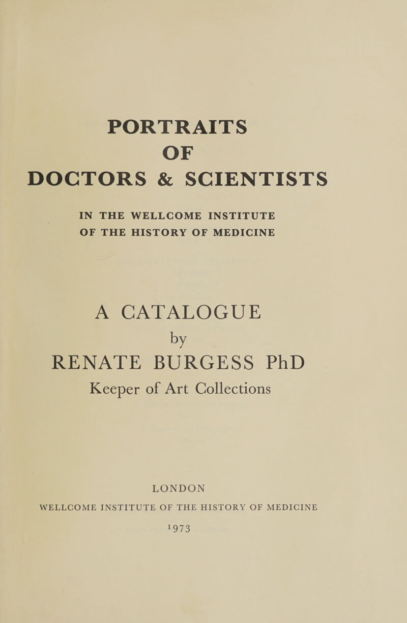 PORTRAITS | OF DOCTORS &amp; SCIENTISTS IN THE WELLCOME INSTITUTE OF THE HISTORY OF MEDICINE A CATALOGUE by RENATE BURGESS PhD Keeper of Art Collections LONDON WELLCOME INSTITUTE OF THE HISTORY OF MEDICINE HOI