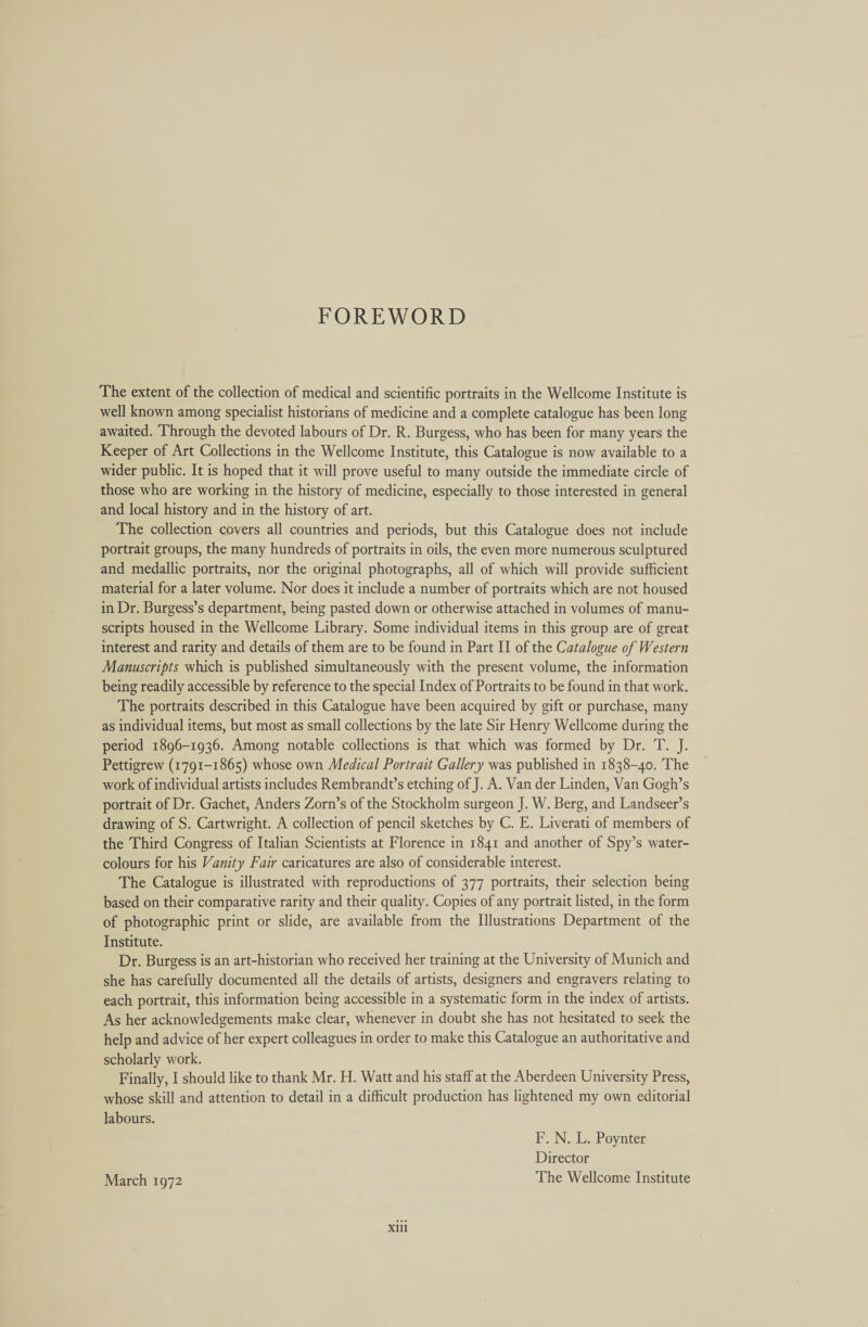 FOREWORD The extent of the collection of medical and scientific portraits in the Wellcome Institute is well known among specialist historians of medicine and a complete catalogue has been long awaited. Through the devoted labours of Dr. R. Burgess, who has been for many years the Keeper of Art Collections in the Wellcome Institute, this Catalogue is now available to a wider public. It is hoped that it will prove useful to many outside the immediate circle of those who are working in the history of medicine, especially to those interested in general and local history and in the history of art. The collection covers all countries and periods, but this Catalogue does not include portrait groups, the many hundreds of portraits in oils, the even more numerous sculptured and medallic portraits, nor the original photographs, all of which will provide sufficient material for a later volume. Nor does it include a number of portraits which are not housed in Dr. Burgess’s department, being pasted down or otherwise attached in volumes of manu- scripts housed in the Wellcome Library. Some individual items in this group are of great interest and rarity and details of them are to be found in Part II of the Catalogue of Western Manuscripts which is published simultaneously with the present volume, the information being readily accessible by reference to the special Index of Portraits to be found in that work. The portraits described in this Catalogue have been acquired by gift or purchase, many as individual items, but most as small collections by the late Sir Henry Wellcome during the period 1896-1936. Among notable collections is that which was formed by Dr. T. J. Pettigrew (1791-1865) whose own Medical Portrait Gallery was published in 1838-40. The work of individual artists includes Rembrandt’s etching of J. A. Van der Linden, Van Gogh’s portrait of Dr. Gachet, Anders Zorn’s of the Stockholm surgeon J. W. Berg, and Landseer’s drawing of S. Cartwright. A collection of pencil sketches by C. E. Liverati of members of the Third Congress of Italian Scientists at Florence in 1841 and another of Spy’s water- colours for his Vanity Fair caricatures are also of considerable interest. The Catalogue is illustrated with reproductions of 377 portraits, their selection being based on their comparative rarity and their quality. Copies of any portrait listed, in the form of photographic print or slide, are available from the Illustrations Department of the Institute. Dr. Burgess is an art-historian who received her training at the University of Munich and she has carefully documented all the details of artists, designers and engravers relating to each portrait, this information being accessible in a systematic form in the index of artists. As her acknowledgements make clear, whenever in doubt she has not hesitated to seek the help and advice of her expert colleagues in order to make this Catalogue an authoritative and scholarly work. Finally, I should like to thank Mr. H. Watt and his staff at the Aberdeen University Press, whose skill and attention to detail in a difficult production has lightened my own editorial labours. F. N. L. Poynter Director March 1972 The Wellcome Institute