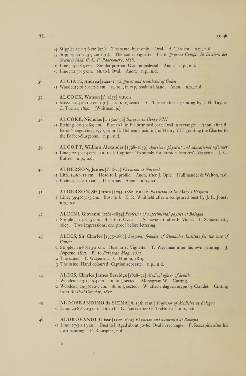 AL 35-46 Stipple; 11x 7-6 cm (gr.). The same, bust only. Oval. A. Tardieu. n.p., n.d. -5 Stipple; 21 13-7cm (gr.). The same, vignette. Pl. to fournal Compl. du Diction. des Sciences Méd. C. L. F. Panckoucke, 1828. -6 Line; 158-5 cm. Similar portrait. Oval on pedestal. Anon. n.p., n.d. Line; 12°3X5 cm. HLtol. Oval. Anon. n.p.jn.d. + ey 36 ALCIATI, Andrea [1492-1550] Jurist and translator of Galen Woodcut; 16-8 12-8cm. HLtol,incap, bookin] hand. Anon. n.p., n.d. = 37 ALCOCK, Watson [d. 1855] M.R.C.S. Mezz. 25-4 21-4 cm (gr.). HL tor, seated. C. Turner after a painting by J. H. Taylor. C. Turner, 1840. (Whitman, 9.) . — 38 ALCOKE, Nicholas [¢. 1500-50] Surgeon to Henry VIIT Etching; 10-4 8-9 cm. Bust to 1, in fur brimmed coat. Oval in rectangle. Anon. after B. Baron’s engraving, 1736, from H. Holbein’s painting of Henry VIII granting the Charter to the Barber-Surgeons. n.p., n.d. . - 39 ALCOTT, William Alexander [1798-1859] American physicist and educational reformer Line; 22-4x14cm. HL to |. Caption: ‘Expressly for fireside lectures’. Vignette. J. C. Buttre. “i.p., n.d: ° = 40 ALDERSON, James [d. 1825] Physician at Norwich Lith. 14-611cm. Head tol, profile. Anon. after J. Opie. Hullmandel &amp; Walton, n.d. -2 Etching; 11x10cm. Thesame. Anon. n.p., n.d. . - 41 ALDERSON, Sir James [1794-1882] P.R.c.P. Physician at St Mary’s Hospital -t Line; 39-4X31-5cm. Bust tol. E.R. Whitfield after a sculptured bust by J. E. Jones. ips iid 42 ALDINI, Giovanni [1762-1834] Professor of experimental physics at Bologna ° a Stipple; 11-415 cm. Bust tor. Oval. L. Schiavonetti after P. Violet. L. Schiavonetti, 1803. Two impressions, one proof before lettering. 43 ALDIS, Sir Charles [1775-1863] Surgeon; founder of Glandular Institute for the cure of Cancer Stipple; 19-8 13-2 cm. Bust to r. Vignette. T. Wageman after his own painting. J. Asperne, 1817. Pl. to European Mag., 1817. The same. T. Wageman. C. Hinton, 1819. The same. Hand coloured. Caption separate. n.p., n.d. . _ w os 44 ALDIS, Charles James Berridge [1808-72] Medical officer of health Woodcut; 13-1X9-4cm. HL tol, seated. Monogram W. Cutting. Woodcut; 19:5 12-7cm. HLtol, seated. W. after a daguerrotype by Claudet. Cutting from Medical Circular, 1852. bo 45 ALDOBRANDINO da SIENA[/i. 13th cent.] Professor of Medicine at Bologna Line; 29-8X20-3cm. HLtol. C. Faucciafter G. Traballesi. n.p., n.d. . e 46 ALDROVANDL Ulisse [1522-1605] Physician and naturalist at Bologna Line; 17-313cm. Bust tol. Aged about 50-60. Oval in rectangle. F. Rosaspina after his own painting. F. Rosaspina, n.d. . _