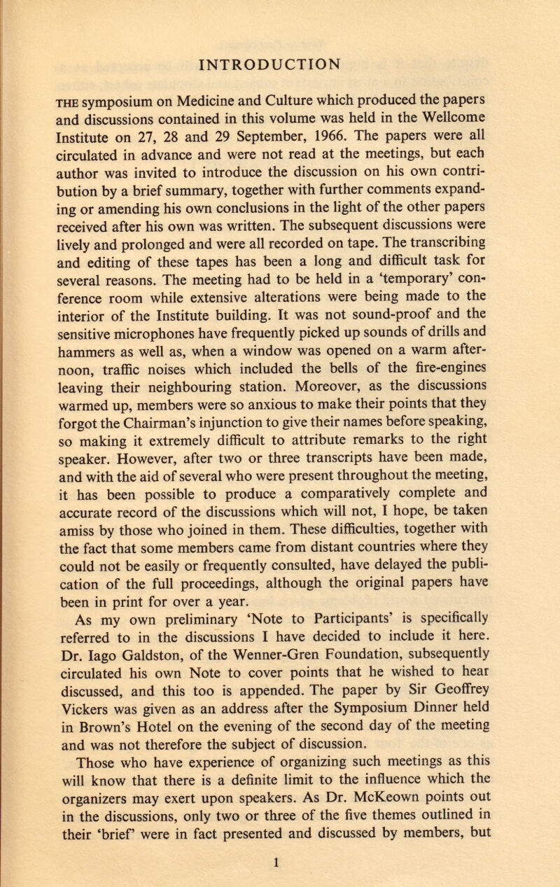 INTRODUCTION the symposium on Medicine and Culture which produced the papers and discussions contained in this volume was held in the Wellcome Institute on 27, 28 and 29 September, 1966. The papers were all circulated in advance and were not read at the meetings, but each author was invited to introduce the discussion on his own contri bution by a brief summary, together with further comments expand ing or amending his own conclusions in the light of the other papers received after his own was written. The subsequent discussions were lively and prolonged and were all recorded on tape. The transcribing and editing of these tapes has been a long and difficult task for several reasons. The meeting had to be held in a 'temporary' con ference room while extensive alterations were being made to the interior of the Institute building. It was not sound-proof and the sensitive microphones have frequently picked up sounds of drills and hammers as well as, when a window was opened on a warm after noon, traffic noises which included the bells of the fire-engines leaving their neighbouring station. Moreover, as the discussions warmed up, members were so anxious to make their points that they forgot the Chairman's injunction to give their names before speaking, so making it extremely difficult to attribute remarks to the right speaker. However, after two or three transcripts have been made, and with the aid of several who were present throughout the meeting, it has been possible to produce a comparatively complete and accurate record of the discussions which will not, I hope, be taken amiss by those who joined in them. These difficulties, together with the fact that some members came from distant countries where they could not be easily or frequently consulted, have delayed the publi cation of the full proceedings, although the original papers have been in print for over a year. As my own preliminary 'Note to Participants' is specifically referred to in the discussions I have decided to include it here. Dr. Iago Galdston, of the Wenner-Gren Foundation, subsequently circulated his own Note to cover points that he wished to hear discussed, and this too is appended. The paper by Sir Geoffrey Vickers was given as an address after the Symposium Dinner held in Brown's Hotel on the evening of the second day of the meeting and was not therefore the subject of discussion. Those who have experience of organizing such meetings as this will know that there is a definite limit to the influence which the organizers may exert upon speakers. As Dr. McKeown points out in the discussions, only two or three of the five themes outlined in their 'brief' were in fact presented and discussed by members, but