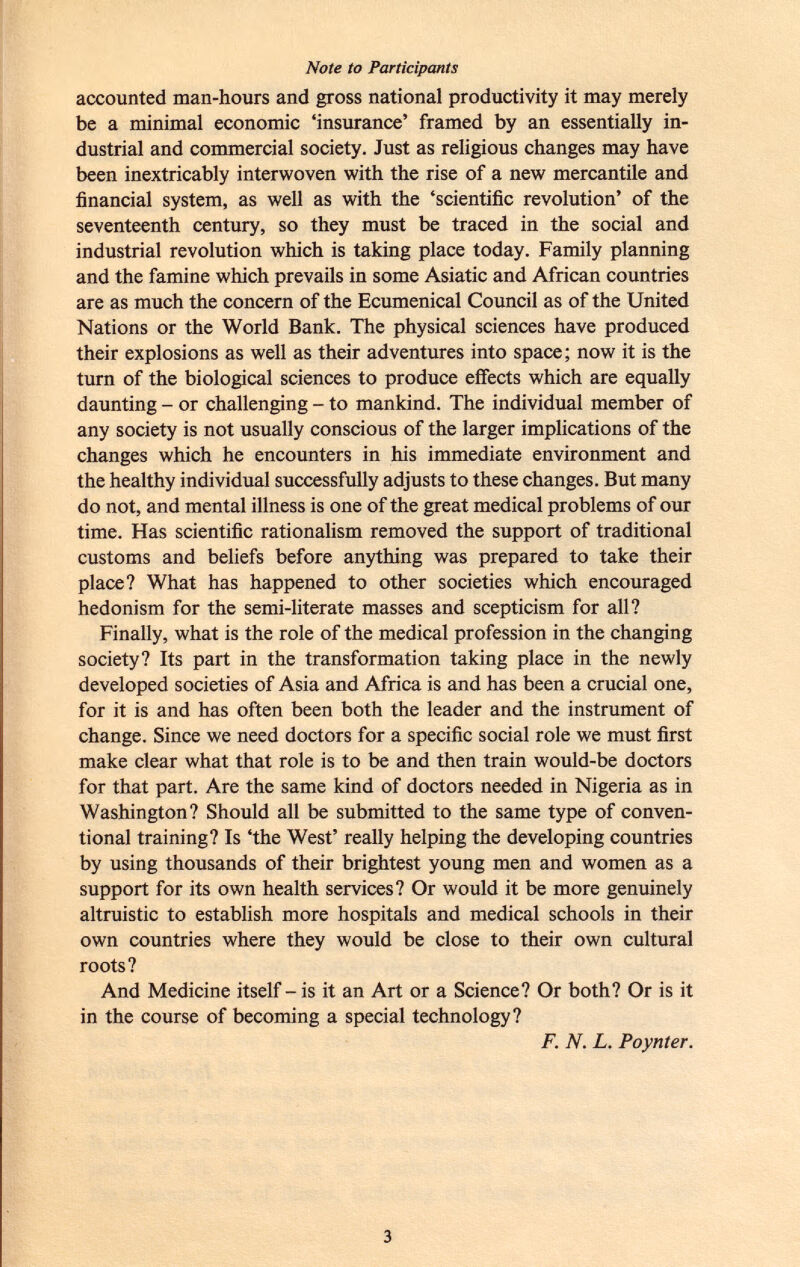 Note to Participants accounted man-hours and gross national productivity it may merely be a minimal economic 'insurance' framed by an essentially in dustrial and commercial society. Just as religious changes may have been inextricably interwoven with the rise of a new mercantile and financial system, as well as with the 'scientific revolution' of the seventeenth century, so they must be traced in the social and industrial revolution which is taking place today. Family planning and the famine which prevails in some Asiatic and African countries are as much the concern of the Ecumenical Council as of the United Nations or the World Bank. The physical sciences have produced their explosions as well as their adventures into space; now it is the turn of the biological sciences to produce effects which are equally daunting - or challenging - to mankind. The individual member of any society is not usually conscious of the larger implications of the changes which he encounters in his immediate environment and the healthy individual successfully adjusts to these changes. But many do not, and mental illness is one of the great medical problems of our time. Has scientific rationalism removed the support of traditional customs and beliefs before anything was prepared to take their place? What has happened to other societies which encouraged hedonism for the semi-literate masses and scepticism for all? Finally, what is the role of the medical profession in the changing society? Its part in the transformation taking place in the newly developed societies of Asia and Africa is and has been a crucial one, for it is and has often been both the leader and the instrument of change. Since we need doctors for a specific social role we must first make clear what that role is to be and then train would-be doctors for that part. Are the same kind of doctors needed in Nigeria as in Washington? Should all be submitted to the same type of conven tional training? Is 'the West' really helping the developing countries by using thousands of their brightest young men and women as a support for its own health services? Or would it be more genuinely altruistic to establish more hospitals and medical schools in their own countries where they would be close to their own cultural roots? And Medicine itself - is it an Art or a Science? Or both? Or is it in the course of becoming a special technology? F. N. L. Poynter.