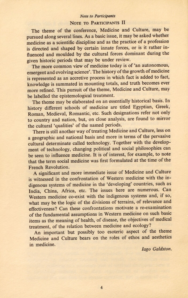 Note to Participants Note to Participants II The theme of the conference, Medicine and Culture, may be pursued along several lines. As a basic issue, it may be asked whether medicine as a scientific discipline and as the practice of a profession is directed and shaped by certain innate forces, or is it rather in fluenced and moulded by the cultural forces dominant during the given historic periods that may be under review. The more common view of medicine today is of 'an autonomous, emergent and evolving science'. The history of the growth of medicine is represented as an accretive process in which fact is added to fact, knowledge is summated in mounting totals, and truth becomes ever more refined. This pursuit of the theme, Medicine and Culture, may be labelled the epistemological treatment. The theme may be elaborated on an essentially historical basis. In history different schools of medicine are titled Egyptian, Greek, Roman, Medieval, Romantic, etc. Such designations refer not only to country and nation, but, on close analysis, are found to mirror the cultural 'qualities' of the named periods. There is still another way of treating Medicine and Culture, less on a geographic and national basis and more in terms of the pervasive cultural determinate called technology. Together with the develop ment of technology, changing political and social philosophies can be seen to influence medicine. It is of interest, for example, to note that the term social medicine was first formulated at the time of the French Revolution. A significant and more immediate issue of Medicine and Culture is witnessed in the confrontation of Western medicine with the in digenous systems of medicine in the 'developing' countries, such as India, China, Africa, etc. The issues here are numerous. Can Western medicine co-exist with the indigenous systems and, if so, what may be the logic of the divisions of terrains, of relevance and effectiveness? Can these confrontations motivate a re-examination of the fundamental assumptions in Western medicine on such basic items as the meaning of health, of disease, the objectives of medical treatment, of the relation between medicine and ecology? An important but possibly too esoteric aspect of the theme Medicine and Culture bears on the roles of ethos and aesthetics in medicine. ¡ago G aids ton.