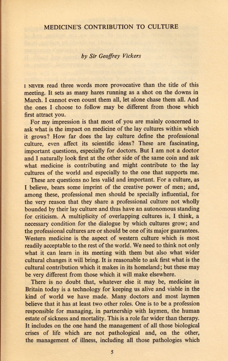 MEDICINE'S CONTRIBUTION TO CULTURE by Sir Geoffrey Vickers i never read three words more provocative than the title of this meeting. It sets as many hares running as a shot on the downs in March. I cannot even count them all, let alone chase them all. And the ones I choose to follow may be different from those which first attract you. For my impression is that most of you are mainly concerned to ask what is the impact on medicine of the lay cultures within which it grows? How far does the lay culture define the professional culture, even affect its scientific ideas? These are fascinating, important questions, especially for doctors. But I am not a doctor and I naturally look first at the other side of the same coin and ask what medicine is contributing and might contribute to the lay cultures of the world and especially to the one that supports me. These are questions no less valid and important. For a culture, as [ believe, bears some imprint of the creative power of men; and, among these, professional men should be specially influential, for the very reason that they share a professional culture not wholly bounded by their lay culture and thus have an autonomous standing for criticism. A multiplicity of overlapping cultures is, I think, a necessary condition for the dialogue by which cultures grow; and the professional cultures are or should be one of its major guarantees. Western medicine is the aspect of western culture which is most readily acceptable to the rest of the world. We need to think not only what it can learn in its meeting with them but also what wider cultural changes it will bring. It is reasonable to ask first what is the cultural contribution which it makes in its homeland; but these may be very different from those which it will make elsewhere. There is no doubt that, whatever else it may be, medicine in Britain today is a technology for keeping us alive and viable in the kind of world we have made. Many doctors and most laymen believe that it has at least two other roles. One is to be a profession responsible for managing, in partnership with laymen, the human estate of sickness and mortality. This is a role far wider than therapy. It includes on the one hand the management of all those biological crises of life which are not pathological and, on the other, the management of illness, including all those pathologies which