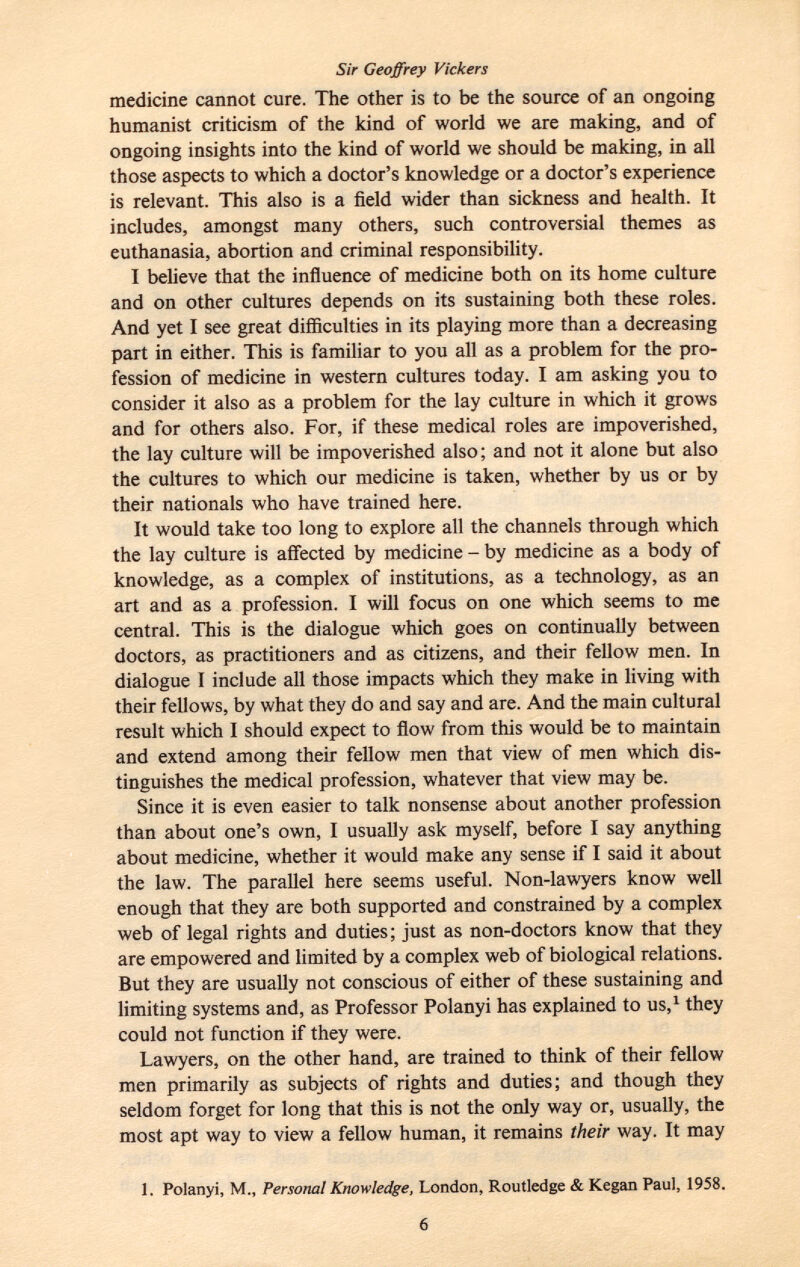 Sir Geoffrey Vickers medicine cannot cure. The other is to be the source of an ongoing humanist criticism of the kind of world we are making, and of ongoing insights into the kind of world we should be making, in all those aspects to which a doctor's knowledge or a doctor's experience is relevant. This also is a field wider than sickness and health. It includes, amongst many others, such controversial themes as euthanasia, abortion and criminal responsibility. I believe that the influence of medicine both on its home culture and on other cultures depends on its sustaining both these roles. And yet I see great difficulties in its playing more than a decreasing part in either. This is familiar to you all as a problem for the pro fession of medicine in western cultures today. I am asking you to consider it also as a problem for the lay culture in which it grows and for others also. For, if these medical roles are impoverished, the lay culture will be impoverished also ; and not it alone but also the cultures to which our medicine is taken, whether by us or by their nationals who have trained here. It would take too long to explore all the channels through which the lay culture is affected by medicine - by medicine as a body of knowledge, as a complex of institutions, as a technology, as an art and as a profession. I will focus on one which seems to me central. This is the dialogue which goes on continually between doctors, as practitioners and as citizens, and their fellow men. In dialogue I include all those impacts which they make in living with their fellows, by what they do and say and are. And the main cultural result which I should expect to flow from this would be to maintain and extend among their fellow men that view of men which dis tinguishes the medical profession, whatever that view may be. Since it is even easier to talk nonsense about another profession than about one's own, I usually ask myself, before I say anything about medicine, whether it would make any sense if I said it about the law. The parallel here seems useful. Non-lawyers know well enough that they are both supported and constrained by a complex web of legal rights and duties; just as non-doctors know that they are empowered and limited by a complex web of biological relations. But they are usually not conscious of either of these sustaining and limiting systems and, as Professor Polanyi has explained to us, 1 they could not function if they were. Lawyers, on the other hand, are trained to think of their fellow men primarily as subjects of rights and duties; and though they seldom forget for long that this is not the only way or, usually, the most apt way to view a fellow human, it remains their way. It may 1. Polanyi, M., Personal Knowledge, London, Routledge & Kegan Paul, 1958.