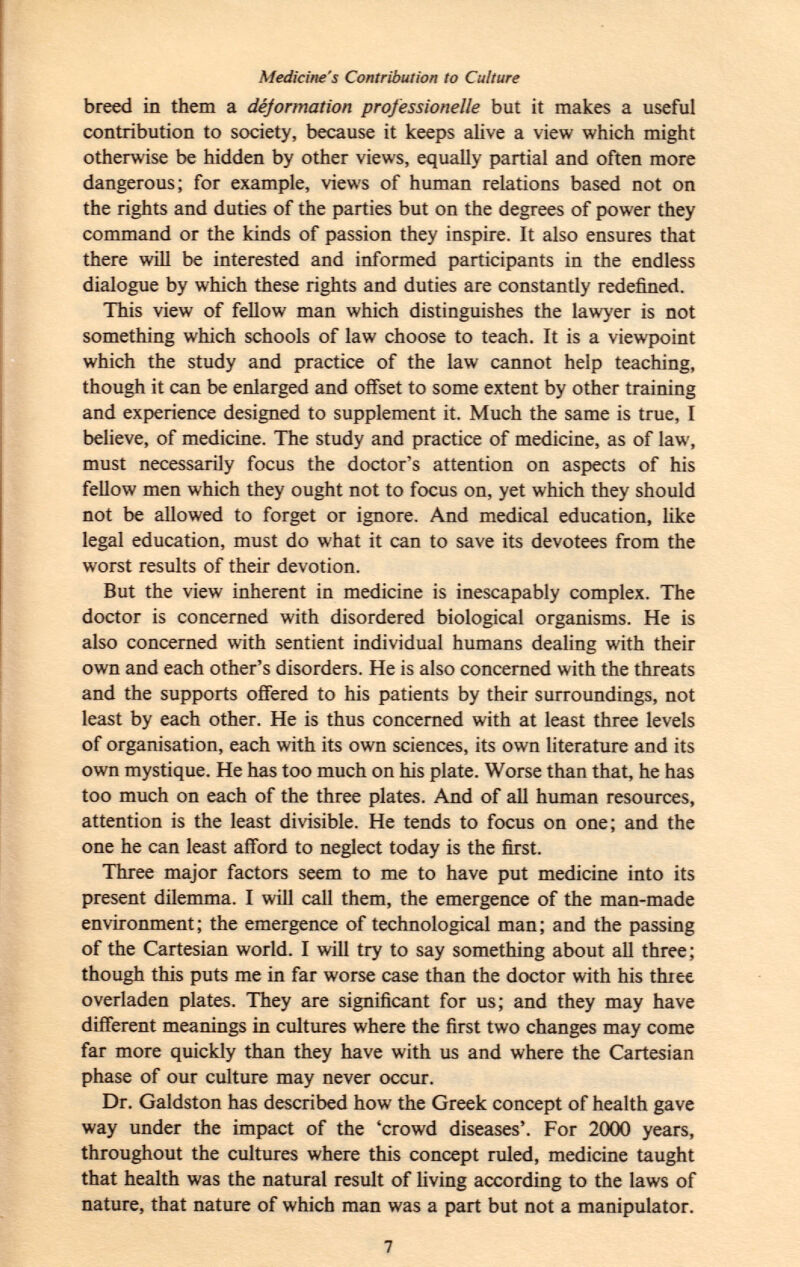 Medicine's Contribution to Culture breed in them a déformation professionelle but it makes a useful contribution to society, because it keeps alive a view which might otherwise be hidden by other views, equally partial and often more dangerous; for example, views of human relations based not on the rights and duties of the parties but on the degrees of power they command or the kinds of passion they inspire. It also ensures that there will be interested and informed participants in the endless dialogue by which these rights and duties are constantly redefined. This view of fellow man which distinguishes the lawyer is not something which schools of law choose to teach. It is a viewpoint which the study and practice of the law cannot help teaching, though it can be enlarged and offset to some extent by other training and experience designed to supplement it. Much the same is true, I believe, of medicine. The study and practice of medicine, as of law, must necessarily focus the doctor's attention on aspects of his fellow men which they ought not to focus on, yet which they should not be allowed to forget or ignore. And medical education, like legal education, must do what it can to save its devotees from the worst results of their devotion. But the view inherent in medicine is inescapably complex. The doctor is concerned with disordered biological organisms. He is also concerned with sentient individual humans dealing with their own and each other's disorders. He is also concerned with the threats and the supports offered to his patients by their surroundings, not least by each other. He is thus concerned with at least three levels of organisation, each with its own sciences, its own literature and its own mystique. He has too much on his plate. Worse than that, he has too much on each of the three plates. And of all human resources, attention is the least divisible. He tends to focus on one; and the one he can least afford to neglect today is the first. Three major factors seem to me to have put medicine into its present dilemma. I will call them, the emergence of the man-made environment; the emergence of technological man; and the passing of the Cartesian world. I will try to say something about all three; though this puts me in far worse case than the doctor with his three overladen plates. They are significant for us; and they may have different meanings in cultures where the first two changes may come far more quickly than they have with us and where the Cartesian phase of our culture may never occur. Dr. Galdston has described how the Greek concept of health gave way under the impact of the 'crowd diseases'. For 2000 years, throughout the cultures where this concept ruled, medicine taught that health was the natural result of living according to the laws of nature, that nature of which man was a part but not a manipulator.