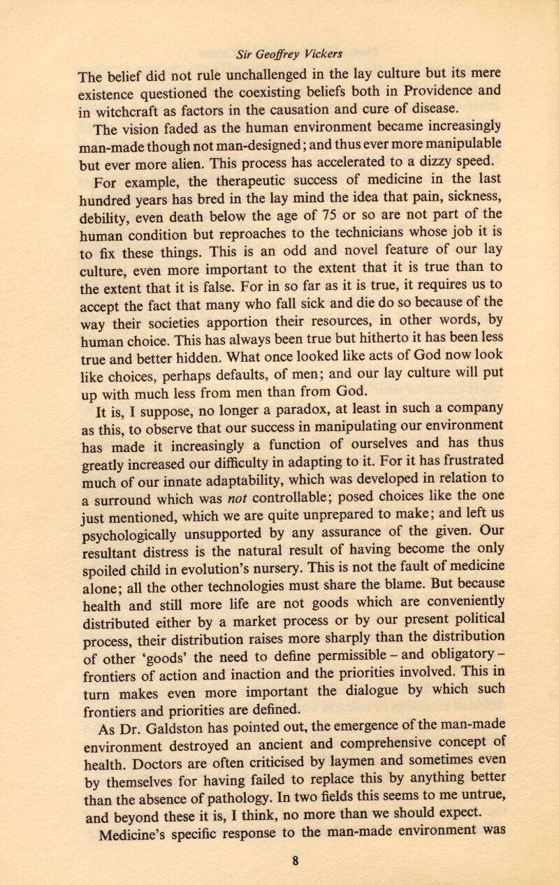 Sir Geoffrey Vickers The belief did not rule unchallenged in the lay culture but its mere existence questioned the coexisting beliefs both in Providence and in witchcraft as factors in the causation and cure of disease. The vision faded as the human environment became increasingly man-made though not man-designed ; and thus ever more manipulable but ever more alien. This process has accelerated to a dizzy speed. For example, the therapeutic success of medicine in the last hundred years has bred in the lay mind the idea that pain, sickness, debility, even death below the age of 75 or so are not part of the human condition but reproaches to the technicians whose job it is to fix these things. This is an odd and novel feature of our lay culture, even more important to the extent that it is true than to the extent that it is false. For in so far as it is true, it requires us to accept the fact that many who fall sick and die do so because of the way their societies apportion their resources, in other words, by human choice. This has always been true but hitherto it has been less true and better hidden. What once looked like acts of God now look like choices, perhaps defaults, of men; and our lay culture will put up with much less from men than from God. It is, I suppose, no longer a paradox, at least in such a company as this, to observe that our success in manipulating our environment has made it increasingly a function of ourselves and has thus greatly increased our difficulty in adapting to it. For it has frustrated much of our innate adaptability, which was developed in relation to a surround which was not controllable; posed choices like the one just mentioned, which we are quite unprepared to make; and left us psychologically unsupported by any assurance of the given. Our resultant distress is the natural result of having become the only spoiled child in evolution's nursery. This is not the fault of medicine alone; all the other technologies must share the blame. But because health and still more life are not goods which are conveniently distributed either by a market process or by our present political process, their distribution raises more sharply than the distribution of other 'goods' the need to define permissible - and obligatory - frontiers of action and inaction and the priorities involved. This in turn makes even more important the dialogue by which such frontiers and priorities are defined. As Dr. Galdston has pointed out, the emergence of the man-made environment destroyed an ancient and comprehensive concept of health. Doctors are often criticised by laymen and sometimes even by themselves for having failed to replace this by anything better than the absence of pathology. In two fields this seems to me untrue, and beyond these it is, I think, no more than we should expect. Medicine's specific response to the man-made environment was