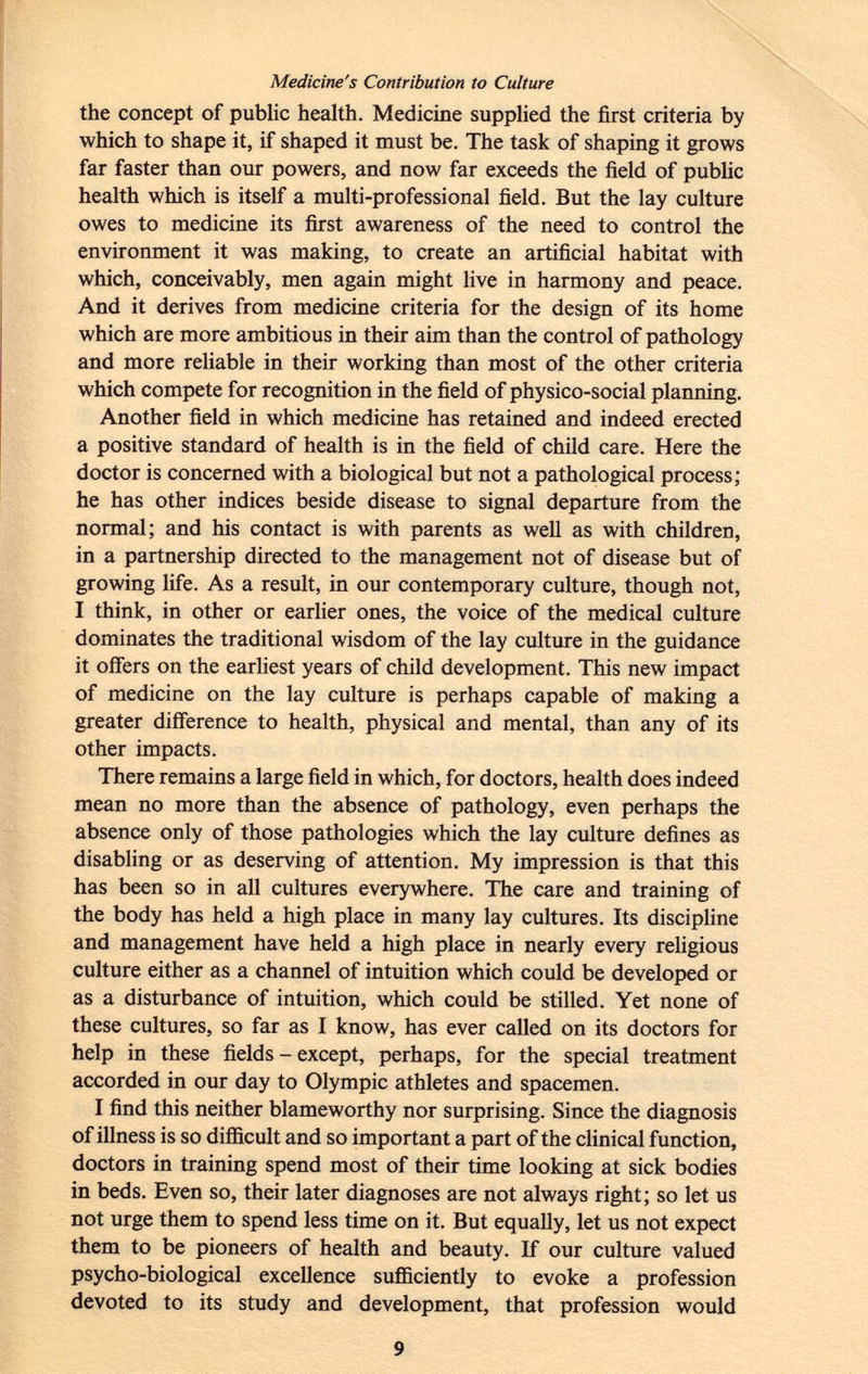 Medicine's Contribution to Culture the concept of public health. Medicine supplied the first criteria by which to shape it, if shaped it must be. The task of shaping it grows far faster than our powers, and now far exceeds the field of public health which is itself a multi-professional field. But the lay culture owes to medicine its first awareness of the need to control the environment it was making, to create an artificial habitat with which, conceivably, men again might live in harmony and peace. And it derives from medicine criteria for the design of its home which are more ambitious in their aim than the control of pathology and more reliable in their working than most of the other criteria which compete for recognition in the field of physico-social planning. Another field in which medicine has retained and indeed erected a positive standard of health is in the field of child care. Here the doctor is concerned with a biological but not a pathological process; he has other indices beside disease to signal departure from the normal; and his contact is with parents as well as with children, in a partnership directed to the management not of disease but of growing life. As a result, in our contemporary culture, though not, I think, in other or earlier ones, the voice of the medical culture do mi nates the traditional wisdom of the lay culture in the guidance it offers on the earliest years of child development. This new impact of medicine on the lay culture is perhaps capable of making a greater difference to health, physical and mental, than any of its other impacts. There remains a large field in which, for doctors, health does indeed mean no more than the absence of pathology, even perhaps the absence only of those pathologies which the lay culture defines as disabling or as deserving of attention. My impression is that this has been so in all cultures everywhere. The care and training of the body has held a high place in many lay cultures. Its discipline and management have held a high place in nearly every religious culture either as a channel of intuition which could be developed or as a disturbance of intuition, which could be stilled. Yet none of these cultures, so far as I know, has ever called on its doctors for help in these fields - except, perhaps, for the special treatment accorded in our day to Olympic athletes and spacemen. I find this neither blameworthy nor surprising. Since the diagnosis of illness is so difficult and so important a part of the clinical function, doctors in training spend most of their time looking at sick bodies in beds. Even so, their later diagnoses are not always right; so let us not urge them to spend less time on it. But equally, let us not expect them to be pioneers of health and beauty. If our culture valued psycho-biological excellence sufficiently to evoke a profession devoted to its study and development, that profession would