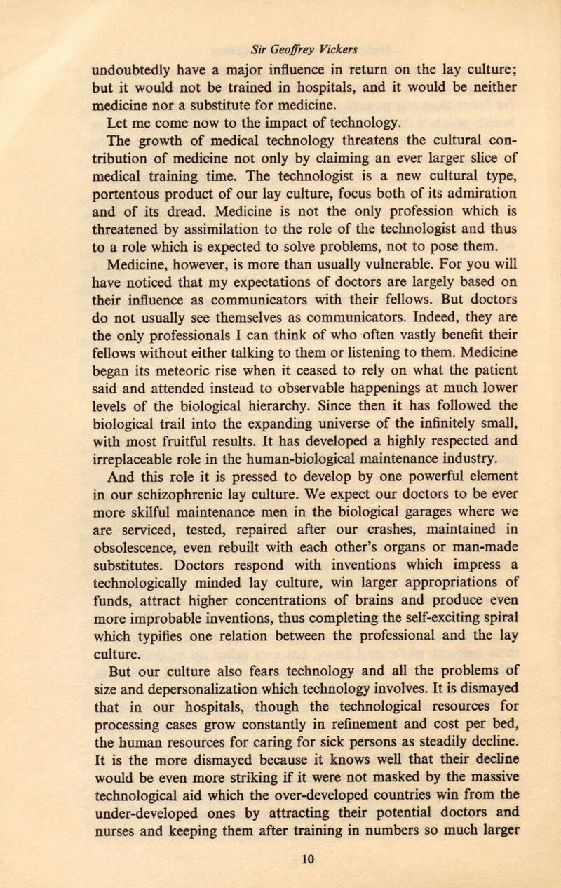 Sir Geoffrey Vickers undoubtedly have a major influence in return on the lay culture; but it would not be trained in hospitals, and it would be neither medicine nor a substitute for medicine. Let me come now to the impact of technology. The growth of medical technology threatens the cultural con tribution of medicine not only by claiming an ever larger slice of medical training time. The technologist is a new cultural type, portentous product of our lay culture, focus both of its admiration and of its dread. Medicine is not the only profession which is threatened by assimilation to the role of the technologist and thus to a role which is expected to solve problems, not to pose them. Medicine, however, is more than usually vulnerable. For you will have noticed that my expectations of doctors are largely based on their influence as communicators with their fellows. But doctors do not usually see themselves as communicators. Indeed, they are the only professionals I can think of who often vastly benefit their fellows without either talking to them or listening to them. Medicine began its meteoric rise when it ceased to rely on what the patient said and attended instead to observable happenings at much lower levels of the biological hierarchy. Since then it has followed the biological trail into the expanding universe of the infinitely small, with most fruitful results. It has developed a highly respected and irreplaceable role in the human-biological maintenance industry. And this role it is pressed to develop by one powerful element in our schizophrenic lay culture. We expect our doctors to be ever more skilful maintenance men in the biological garages where we are serviced, tested, repaired after our crashes, maintained in obsolescence, even rebuilt with each other's organs or man-made substitutes. Doctors respond with inventions which impress a technologically minded lay culture, win larger appropriations of funds, attract higher concentrations of brains and produce even more improbable inventions, thus completing the self-exciting spiral which typifies one relation between the professional and the lay culture. But our culture also fears technology and all the problems of size and depersonalization which technology involves. It is dismayed that in our hospitals, though the technological resources for processing cases grow constantly in refinement and cost per bed, the human resources for caring for sick persons as steadily decline. It is the more dismayed because it knows well that their decline would be even more striking if it were not masked by the massive technological aid which the over-developed countries win from the under-developed ones by attracting their potential doctors and nurses and keeping them after training in numbers so much larger