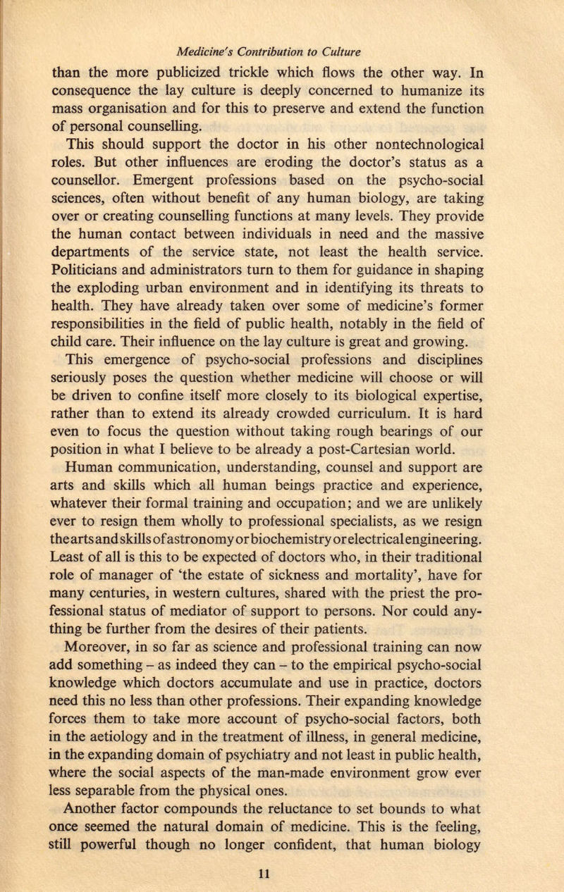 Medicine's Contribution to Culture than the more publicized trickle which flows the other way. In consequence the lay culture is deeply concerned to humanize its mass organisation and for this to preserve and extend the function of personal counselling. This should support the doctor in his other nontechnological roles. But other influences are eroding the doctor's status as a counsellor. Emergent professions based on the psycho-social sciences, often without benefit of any human biology, are taking over or creating counselling functions at many levels. They provide the human contact between individuals in need and the massive departments of the service state, not least the health service. Politicians and administrators turn to them for guidance in shaping the exploding urban environment and in identifying its threats to health. They have already taken over some of medicine's former responsibilities in the field of public health, notably in the field of child care. Their influence on the lay culture is great and growing. This emergence of psycho-social professions and disciplines seriously poses the question whether medicine will choose or will be driven to confine itself more closely to its biological expertise, rather than to extend its already crowded curriculum. It is hard even to focus the question without taking rough bearings of our position in what I believe to be already a post-Cartesian world. Human communication, understanding, counsel and support are arts and skills which all human beings practice and experience, whatever their formal training and occupation; and we are unlikely ever to resign them wholly to professional specialists, as we resign the arts and skills of astronomy or biochemistry or electrical engineering. Least of all is this to be expected of doctors who, in their traditional role of manager of 'the estate of sickness and mortality', have for many centuries, in western cultures, shared with the priest the pro fessional status of mediator of support to persons. Nor could any thing be further from the desires of their patients. Moreover, in so far as science and professional training can now add something - as indeed they can - to the empirical psycho-social knowledge which doctors accumulate and use in practice, doctors need this no less than other professions. Their expanding knowledge forces them to take more account of psycho-social factors, both in the aetiology and in the treatment of illness, in general medicine, in the expanding domain of psychiatry and not least in public health, where the social aspects of the man-made environment grow ever less separable from the physical ones. Another factor compounds the reluctance to set bounds to what once seemed the natural domain of medicine. This is the feeling, still powerful though no longer confident, that human biology