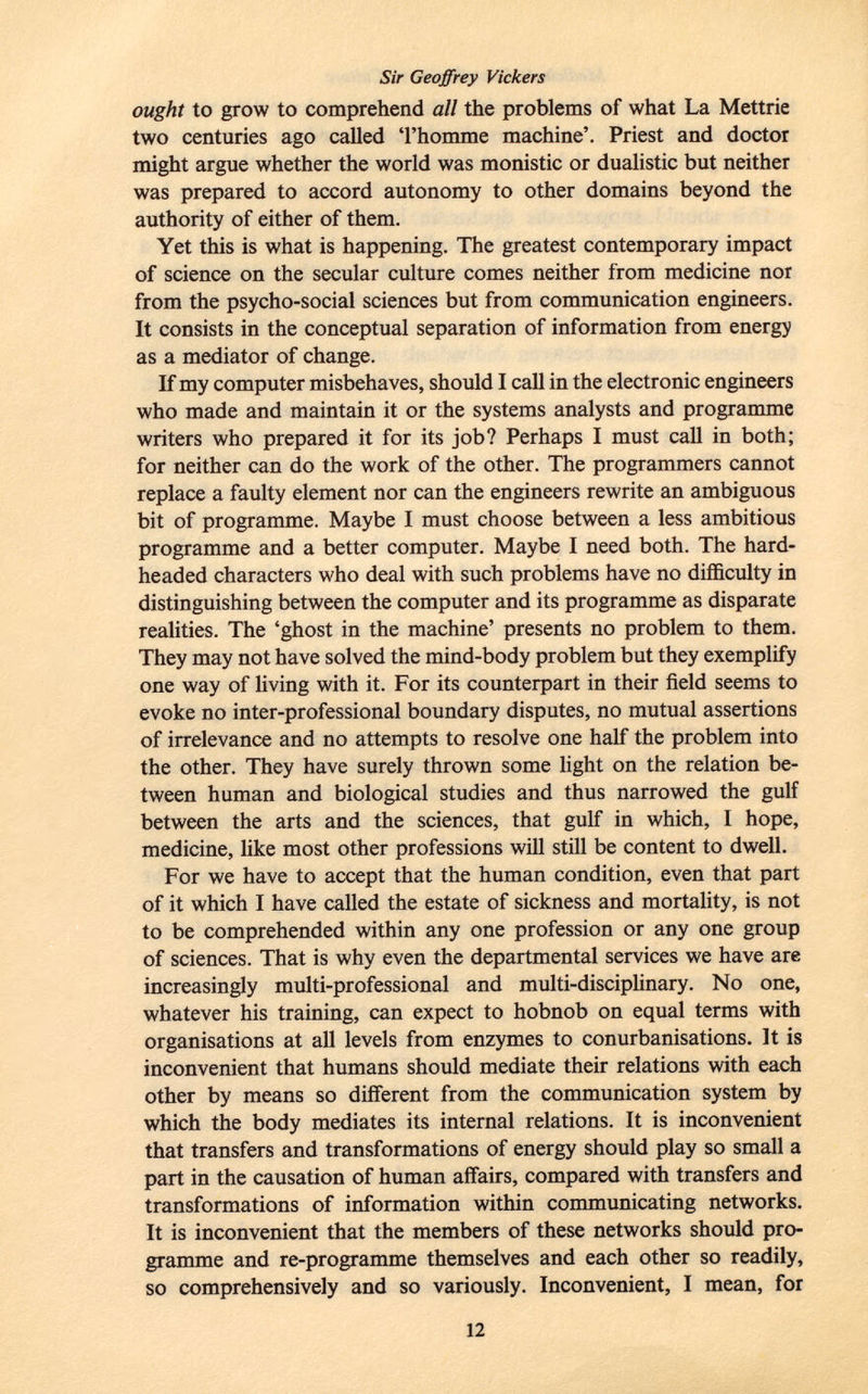 Sir Geoffrey Vickers ought to grow to comprehend all the problems of what La Mettrie two centuries ago called 'l'homme machine'. Priest and doctor might argue whether the world was monistic or dualistic but neither was prepared to accord autonomy to other domains beyond the authority of either of them. Yet this is what is happening. The greatest contemporary impact of science on the secular culture comes neither from medicine nor from the psycho-social sciences but from communication engineers. It consists in the conceptual separation of information from energy as a mediator of change. If my computer misbehaves, should I call in the electronic engineers who made and maintain it or the systems analysts and programme writers who prepared it for its job? Perhaps I must call in both; for neither can do the work of the other. The programmers cannot replace a faulty element nor can the engineers rewrite an ambiguous bit of programme. Maybe I must choose between a less ambitious programme and a better computer. Maybe I need both. The hard- headed characters who deal with such problems have no difficulty in distinguishing between the computer and its programme as disparate realities. The 'ghost in the machine' presents no problem to them. They may not have solved the mind-body problem but they exemplify one way of living with it. For its counterpart in their field seems to evoke no inter-professional boundary disputes, no mutual assertions of irrelevance and no attempts to resolve one half the problem into the other. They have surely thrown some light on the relation be tween human and biological studies and thus narrowed the gulf between the arts and the sciences, that gulf in which, 1 hope, medicine, like most other professions will still be content to dwell. For we have to accept that the human condition, even that part of it which I have called the estate of sickness and mortality, is not to be comprehended within any one profession or any one group of sciences. That is why even the departmental services we have are increasingly multi-professional and multi-disciplinary. No one, whatever his training, can expect to hobnob on equal terms with organisations at all levels from enzymes to conurbanisations. It is inconvenient that humans should mediate their relations with each other by means so different from the communication system by which the body mediates its internal relations. It is inconvenient that transfers and transformations of energy should play so small a part in the causation of human affairs, compared with transfers and transformations of information within communicating networks. It is inconvenient that the members of these networks should pro gramme and re-programme themselves and each other so readily, so comprehensively and so variously. Inconvenient, I mean, for