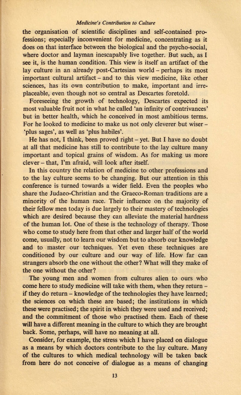Medicine's Contribution to Culture the organisation of scientific disciplines and self-contained pro fessions; especially inconvenient for medicine, concentrating as it does on that interface between the biological and the psycho-social, where doctor and layman inescapably live together. But such, as I see it, is the human condition. This view is itself an artifact of the lay culture in an already post-Cartesian world - perhaps its most important cultural artifact - and to this view medicine, like other sciences, has its own contribution to make, important and irre placeable, even though not so central as Descartes foretold. Foreseeing the growth of technology, Descartes expected its most valuable fruit not in what he called 'an infinity of contrivances' but in better health, which he conceived in most ambitious terms. For he looked to medicine to make us not only cleverer but wiser - 'plus sages', as well as 'plus habiles'. He has not, I think, been proved right - yet. But I have no doubt at all that medicine has still to contribute to the lay culture many important and topical grains of wisdom. As for making us more clever-that, I'm afraid, will look after itself. In this country the relation of medicine to other professions and to the lay culture seems to be changing. But our attention in this conference is turned towards a wider field. Even the peoples who share the Judaeo-Christian and the Graeco-Roman traditions are a minority of the human race. Their influence on the majority of their fellow men today is due largely to their mastery of technologies which are desired because they can alleviate the material hardness of the human lot. One of these is the technology of therapy. Those who come to study here from that other and larger half of the world come, usually, not to learn our wisdom but to absorb our knowledge and to master our techniques. Yet even these techniques are conditioned by our culture and our way of life. How far can strangers absorb the one without the other? What will they make of the one without the other? The young men and women from cultures alien to ours who come here to study medicine will take with them, when they return - if they do return - knowledge of the technologies they have learned; the sciences on which these are based; the institutions in which these were practised; the spirit in which they were used and received; and the commitment of those who practised them. Each of these will have a different meaning in the culture to which they are brought back. Some, perhaps, will have no meaning at all. Consider, for example, the stress which I have placed on dialogue as a means by which doctors contribute to the lay culture. Many of the cultures to which medical technology will be taken back from here do not conceive of dialogue as a means of changing