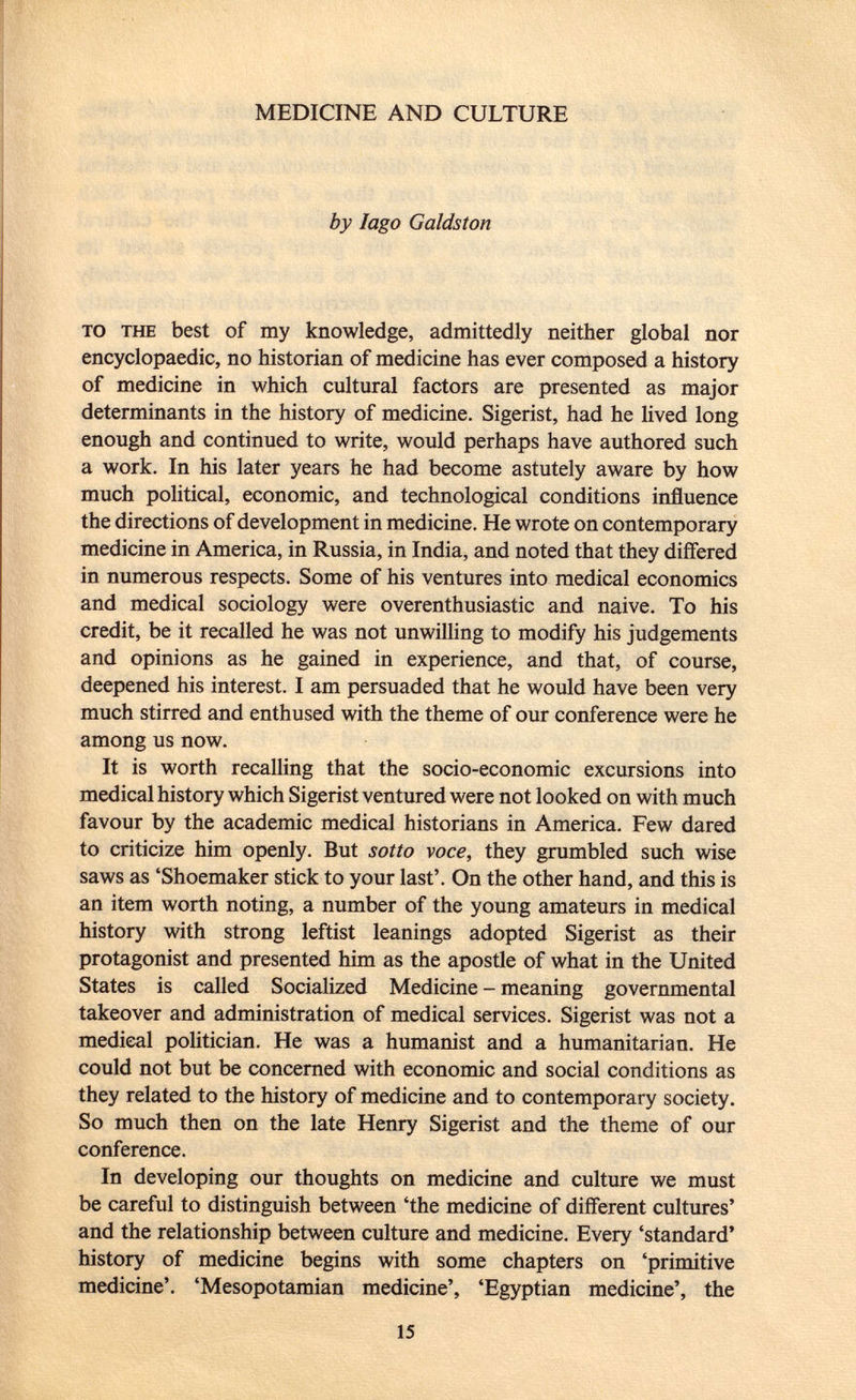 MEDICINE AND CULTURE by Iago Galdston to the best of my knowledge, admittedly neither global nor encyclopaedic, no historian of medicine has ever composed a history of medicine in which cultural factors are presented as major determinants in the history of medicine. Sigerist, had he lived long enough and continued to write, would perhaps have authored such a work. In his later years he had become astutely aware by how much political, economic, and technological conditions influence the directions of development in medicine. He wrote on contemporary medicine in America, in Russia, in India, and noted that they differed in numerous respects. Some of his ventures into medical economics and medical sociology were overenthusiastic and naive. To his credit, be it recalled he was not unwilling to modify his judgements and opinions as he gained in experience, and that, of course, deepened his interest. I am persuaded that he would have been very much stirred and enthused with the theme of our conference were he among us now. It is worth recalling that the socio-economic excursions into medical history which Sigerist ventured were not looked on with much favour by the academic medical historians in America. Few dared to criticize him openly. But sotto voce, they grumbled such wise saws as 'Shoemaker stick to your last'. On the other hand, and this is an item worth noting, a number of the young amateurs in medical history with strong leftist leanings adopted Sigerist as their protagonist and presented him as the apostle of what in the United States is called Socialized Medicine - meaning governmental takeover and administration of medical services. Sigerist was not a medical politician. He was a humanist and a humanitarian. He could not but be concerned with economic and social conditions as they related to the history of medicine and to contemporary society. So much then on the late Henry Sigerist and the theme of our conference. In developing our thoughts on medicine and culture we must be careful to distinguish between 'the medicine of different cultures' and the relationship between culture and medicine. Every 'standard' history of medicine begins with some chapters on 'primitive medicine'. 'Mesopotamian medicine', 'Egyptian medicine', the