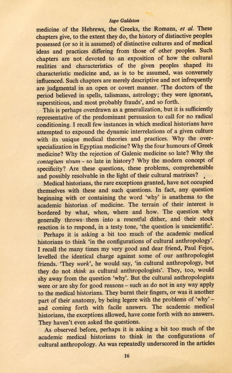 medicine of the Hebrews, the Greeks, the Romans, et al. These chapters give, to the extent they do, the history of distinctive peoples possessed (or so it is assumed) of distinctive cultures and of medical ideas and practices differing from those of other peoples. Such chapters are not devoted to an exposition of how the cultural realities and characteristics of the given peoples shaped its characteristic medicine and, as is to be assumed, was conversely influenced. Such chapters are merely descriptive and not infrequently are judgmental in an open or covert manner. 'The doctors of the period believed in spells, talismans, astrology; they were ignorant, superstitious, and most probably frauds', and so forth. This is perhaps overdrawn as a generalization, but it is sufficiently representative of the predominant persuasion to call for no radical conditioning. I recall few instances in which medical historians have attempted to expound the dynamic interrelations of a given culture with its unique medical theories and practices. Why the over- specialization in Egyptian medicine? Why the four humours of Greek medicine? Why the rejection of Galenic medicine so late? Why the contagium vivum - so late in history? Why the modern concept of specificity? Are these questions, these problems, comprehensible and possibly resolvable in the light of their cultural matrixes? ( Medical historians, the rare exceptions granted, have not occupied themselves with these and such questions. In fact, any question beginning with or containing the word 'why' is anathema to the academic historian of medicine. The terrain of their interest is bordered by what, when, where and how. The question why generally throws them into a resentful dither, and their stock reaction is to respond, in a testy tone, 'the question is unscientific'. Perhaps it is asking a bit too much of the academic medical historians to think 'in the configurations of cultural anthropology'. I recall the many times my very good and dear friend, Paul Fejos, levelled the identical charge against some of our anthropologist friends. 'They work ', he would say, 'in cultural anthropology, but they do not think as cultural anthropologists'. They, too, would shy away from the question 'why'. But the cultural anthropologists were or are shy for good reasons - such as do not in any way apply to the medical historians. They burnt their fingers, or was it another part of their anatomy, by being legere with the problems of 'why' - and coming forth with facile answers. The academic medical historians, the exceptions allowed, have come forth with no answers. They haven't even asked the questions. As observed before, perhaps it is asking a bit too much of the academic medical historians to think in the configurations of cultural anthropology. As was repeatedly underscored in the articles