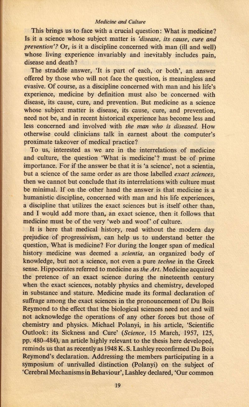 Medicine and Culture This brings us to face with a crucial question: What is medicine? Is it a science whose subject matter is 'disease, its cause, cure and prevention'? Or, is it a discipline concerned with man (ill and well) whose living experience invariably and inevitably includes pain, disease and death? The straddle answer, 'It is part of each, or both', an answer offered by those who will not face the question, is meaningless and evasive. Of course, as a discipline concerned with man and his life's experience, medicine by definition must also be concerned with disease, its cause, cure, and prevention. But medicine as a science whose subject matter is disease, its cause, cure, and prevention, need not be, and in recent historical experience has become less and less concerned and involved with the man who is diseased. How otherwise could clinicians talk in earnest about the computer's proximate takeover of medical practice? To us, interested as we are in the interrelations of medicine and culture, the question 'What is medicine'? must be of prime importance. For if the answer be that it is 'a science', not a scientia, but a science of the same order as are those labelled exact sciences, then we cannot but conclude that its interrelations with culture must be minimal. If on the other hand the answer is that medicine is a humanistic discipline, concerned with man and his life experiences, a discipline that utilizes the exact sciences but is itself other than, and I would add more than, an exact science, then it follows that medicine must be of the very 'web and woof' of culture. It is here that medical history, read without the modern day prejudice of progressivism, can help us to understand better the question, What is medicine? For during the longer span of medical history medicine was deemed a scientia, an organized body of knowledge, but not a science, not even a pure techne in the Greek sense. Hippocrates referred to medicine as the Art. Medicine acquired the pretence of an exact science during the nineteenth century when the exact sciences, notably physics and chemistry, developed in substance and stature. Medicine made its formal declaration of suffrage among the exact sciences in the pronouncement of Du Bois Reymond to the effect that the biological sciences need not and will not acknowledge the operations of any other forces but those of chemistry and physics. Michael Polanyi, in his article, 'Scientific Outlook: its Sickness and Cure' ( Science, 15 March, 1957, 125, pp. 480-484), an article highly relevant to the thesis here developed, reminds us that as recently as 1948 K. S. Lashley reconfirmed Du Bois Reymond's declaration. Addressing the members participating in a symposium of unrivalled distinction (Polanyi) on the subject of 'Cerebral Mechanisms in Behaviour', Lashley declared, 'Our common