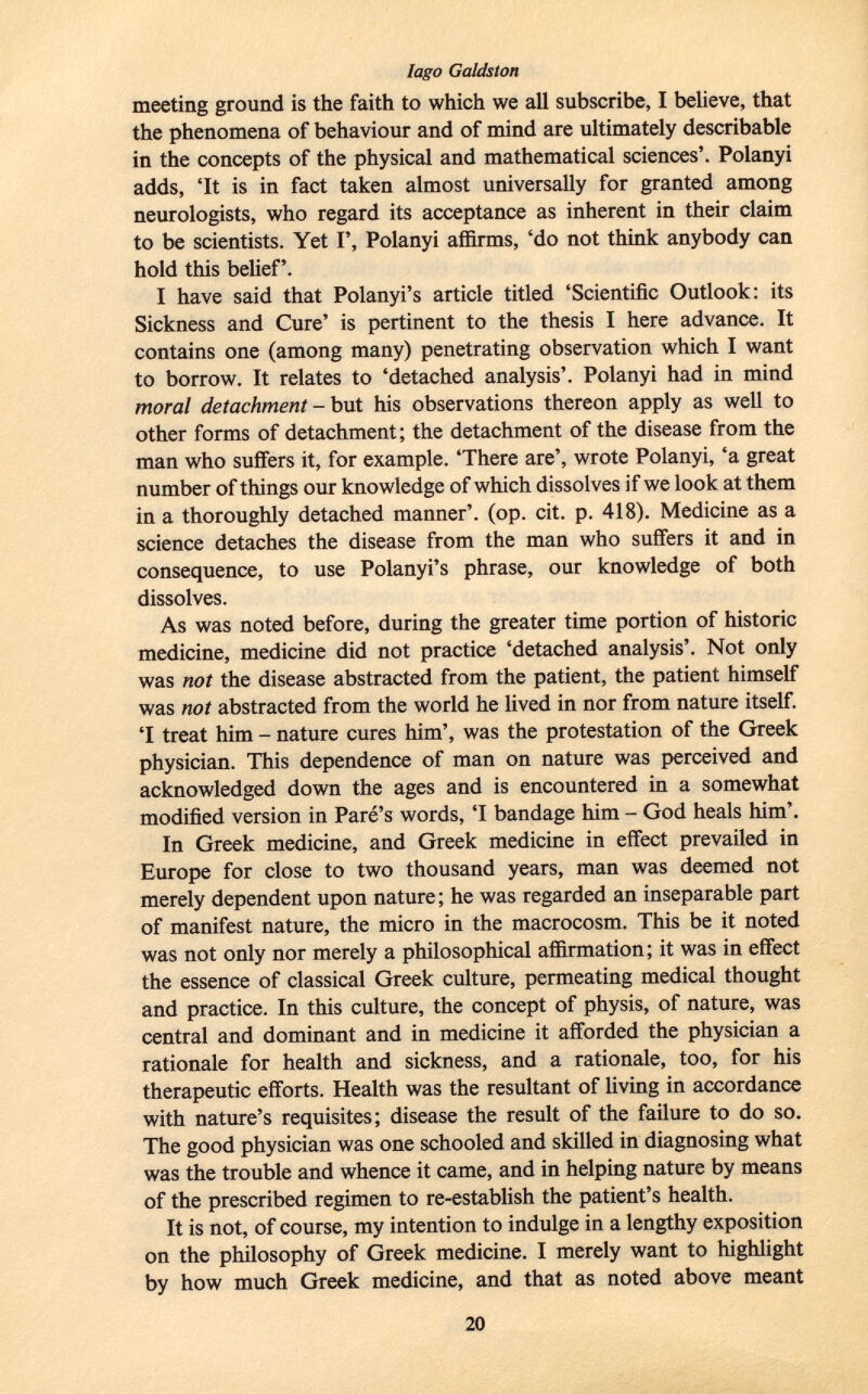 meeting ground is the faith to which we all subscribe, I believe, that the phenomena of behaviour and of mind are ultimately describable in the concepts of the physical and mathematical sciences'. Polanyi adds, 'It is in fact taken almost universally for granted among neurologists, who regard its acceptance as inherent in their claim to be scientists. Yet I', Polanyi affirms, 'do not think anybody can hold this belief'. I have said that Polanyi's article titled 'Scientific Outlook: its Sickness and Cure' is pertinent to the thesis I here advance. It contains one (among many) penetrating observation which I want to borrow. It relates to 'detached analysis'. Polanyi had in mind moral detachment - but his observations thereon apply as well to other forms of detachment; the detachment of the disease from the man who suffers it, for example. 'There are', wrote Polanyi, 'a great number of things our knowledge of which dissolves if we look at them in a thoroughly detached manner', (op. cit. p. 418). Medicine as a science detaches the disease from the man who suffers it and in consequence, to use Polanyi's phrase, our knowledge of both dissolves. As was noted before, during the greater time portion of historic medicine, medicine did not practice 'detached analysis'. Not only was not the disease abstracted from the patient, the patient himself was not abstracted from the world he lived in nor from nature itself. 'I treat him - nature cures him', was the protestation of the Greek physician. This dependence of man on nature was perceived and acknowledged down the ages and is encountered in a somewhat modified version in Paré's words, 'I bandage him - God heals him'. In Greek medicine, and Greek medicine in effect prevailed in Europe for close to two thousand years, man was deemed not merely dependent upon nature ; he was regarded an inseparable part of manifest nature, the micro in the macrocosm. This be it noted was not only nor merely a philosophical affirmation; it was in effect the essence of classical Greek culture, permeating medical thought and practice. In this culture, the concept of physis, of nature, was central and dominant and in medicine it afforded the physician a rationale for health and sickness, and a rationale, too, for his therapeutic efforts. Health was the resultant of living in accordance with nature's requisites; disease the result of the failure to do so. The good physician was one schooled and skilled in diagnosing what was the trouble and whence it came, and in helping nature by means of the prescribed regimen to re-establish the patient's health. It is not, of course, my intention to indulge in a lengthy exposition on the philosophy of Greek medicine. I merely want to highlight by how much Greek medicine, and that as noted above meant