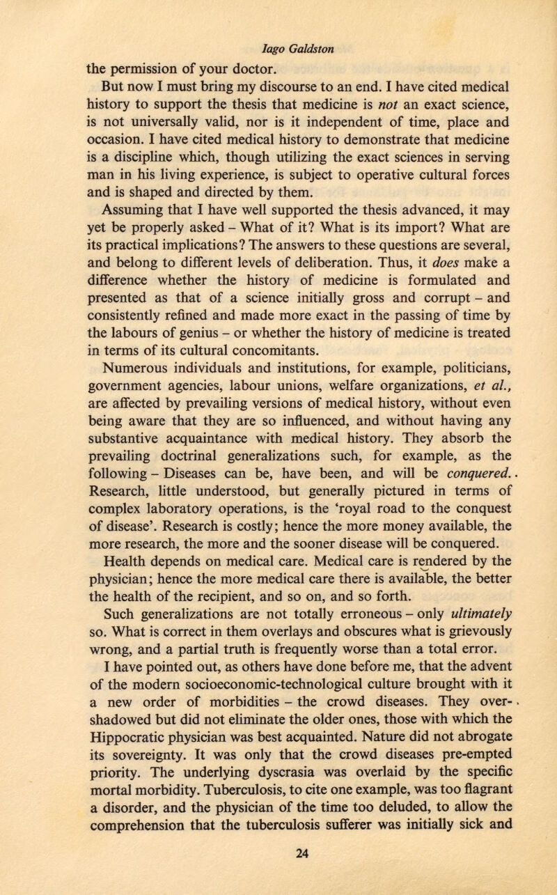 Iago Galdston the permission of your doctor. But now I must bring my discourse to an end. I have cited medical history to support the thesis that medicine is not an exact science, is not universally valid, nor is it independent of time, place and occasion. I have cited medical history to demonstrate that medicine is a discipline which, though utilizing the exact sciences in serving man in his living experience, is subject to operative cultural forces and is shaped and directed by them. Assuming that I have well supported the thesis advanced, it may yet be properly asked - What of it? What is its import? What are its practical implications? The answers to these questions are several, and belong to different levels of deliberation. Thus, it does make a difference whether the history of medicine is formulated and presented as that of a science initially gross and corrupt - and consistently refined and made more exact in the passing of time by the labours of genius - or whether the history of medicine is treated in terms of its cultural concomitants. Numerous individuals and institutions, for example, politicians, government agencies, labour unions, welfare organizations, et al., are affected by prevailing versions of medical history, without even being aware that they are so influenced, and without having any substantive acquaintance with medical history. They absorb the prevailing doctrinal generalizations such, for example, as the following - Diseases can be, have been, and will be conquered. Research, little understood, but generally pictured in terms of complex laboratory operations, is the 'royal road to the conquest of disease'. Research is costly; hence the more money available, the more research, the more and the sooner disease will be conquered. Health depends on medical care. Medical care is rendered by the physician ; hence the more medical care there is available, the better the health of the recipient, and so on, and so forth. Such generalizations are not totally erroneous - only ultimately so. What is correct in them overlays and obscures what is grievously wrong, and a partial truth is frequently worse than a total error. I have pointed out, as others have done before me, that the advent of the modern socioeconomic-technological culture brought with it a new order of morbidities - the crowd diseases. They over shadowed but did not eliminate the older ones, those with which the Hippocratic physician was best acquainted. Nature did not abrogate its sovereignty. It was only that the crowd diseases pre-empted priority. The underlying dyscrasia was overlaid by the specific mortal morbidity. Tuberculosis, to cite one example, was too flagrant a disorder, and the physician of the time too deluded, to allow the comprehension that the tuberculosis sufferer was initially sick and