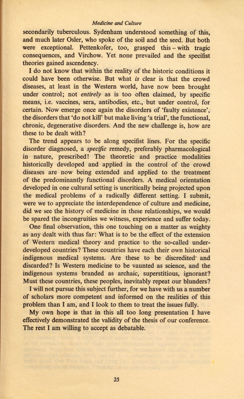 Medicine and Culture secondarily tuberculous. Sydenham understood something of this, and much later Osier, who spoke of the soil and the seed. But both were exceptional. Pettenkofer, too, grasped this - with tragic consequences, and Virchow. Yet none prevailed and the specifist theories gained ascendency. I do not know that within the reality of the historic conditions it could have been otherwise. But what is clear is that the crowd diseases, at least in the Western world, have now been brought under control; not entirely as is too often claimed, by specific means, i.e. vaccines, sera, antibodies, etc., but under control, for certain. Now emerge once again the disorders of 'faulty existence', the disorders that 'do not kill' but make living 'a trial', the functional, chronic, degenerative disorders. And the new challenge is, how are these to be dealt with? The trend appears to be along specifist lines. For the specific disorder diagnosed, a specific remedy, preferably pharmacological in nature, prescribed! The theoretic and practice modalities historically developed and applied in the control of the crowd diseases are now being extended and applied to the treatment of the predominantly functional disorders. A medical orientation developed in one cultural setting is uncritically being projected upon the medical problems of a radically different setting. I submit, were we to appreciate the interdependence of culture and medicine, did we see the history of medicine in these relationships, we would be spared the incongruities we witness, experience and suffer today. One final observation, this one touching on a matter as weighty as any dealt with thus far: What is to be the effect of the extension of Western medical theory and practice to the so-called under developed countries? These countries have each their own historical indigenous medical systems. Are these to be discredited' and discarded? Is Western medicine to be vaunted as science, and the indigenous systems branded as archaic, superstitious, ignorant? Must these countries, these peoples, inevitably repeat our blunders? I will not pursue this subject further, for we have with us a number of scholars more competent and informed on the realities of this problem than I am, and I look to them to treat the issues fully. My own hope is that in this all too long presentation I have effectively demonstrated the validity of the thesis of our conference. The rest I am willing to accept as debatable.