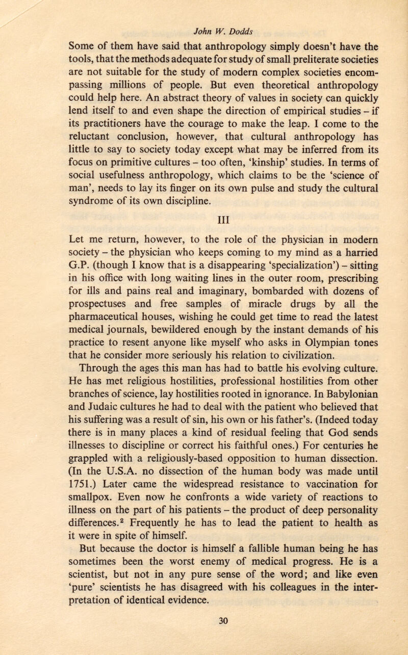 Some of them have said that anthropology simply doesn't have the tools, that the methods adequate for study of small preliterate societies are not suitable for the study of modern complex societies encom passing millions of people. But even theoretical anthropology could help here. An abstract theory of values in society can quickly lend itself to and even shape the direction of empirical studies - if its practitioners have the courage to make the leap. I come to the reluctant conclusion, however, that cultural anthropology has little to say to society today except what may be inferred from its focus on primitive cultures - too often, 'kinship' studies. In terms of social usefulness anthropology, which claims to be the 'science of man', needs to lay its finger on its own pulse and study the cultural syndrome of its own discipline. Ill Let me return, however, to the role of the physician in modern society - the physician who keeps coming to my mind as a harried G.P. (though I know that is a disappearing 'specialization') - sitting in his office with long waiting lines in the outer room, prescribing for ills and pains real and imaginary, bombarded with dozens of prospectuses and free samples of miracle drugs by all the pharmaceutical houses, wishing he could get t im e to read the latest medical journals, bewildered enough by the instant demands of his practice to resent anyone like myself who asks in Olympian tones that he consider more seriously his relation to civilization. Through the ages this man has had to battle his evolving culture. He has met religious hostilities, professional hostilities from other branches of science, lay hostilities rooted in ignorance. In Babylonian and Judaic cultures he had to deal with the patient who believed that his suffering was a result of sin, his own or his father's. (Indeed today there is in many places a kind of residual feeling that God sends illnesses to discipline or correct his faithful ones.) For centuries he grappled with a religiously-based opposition to human dissection. (In the U.S.A. no dissection of the human body was made until 1751.) Later came the widespread resistance to vaccination for smallpox. Even now he confronts a wide variety of reactions to illness on the part of his patients - the product of deep personality differences. 2 Frequently he has to lead the patient to health as it were in spite of himself. But because the doctor is himself a fallible human being he has sometimes been the worst enemy of medical progress. He is a scientist, but not in any pure sense of the word; and like even 'pure' scientists he has disagreed with his colleagues in the inter pretation of identical evidence.