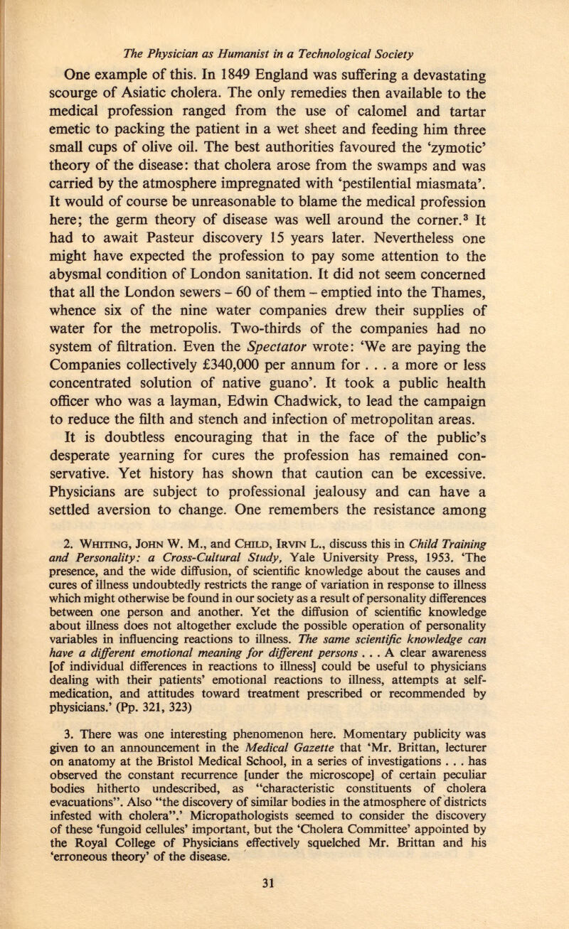 The Physician as Humanist in a Technological Society One example of this. In 1849 England was suffering a devastating scourge of Asiatic cholera. The only remedies then available to the medical profession ranged from the use of calomel and tartar emetic to packing the patient in a wet sheet and feeding him three small cups of olive oil. The best authorities favoured the 'zymotic' theory of the disease: that cholera arose from the swamps and was carried by the atmosphere impregnated with 'pestilential miasmata'. It would of course be unreasonable to blame the medical profession here; the germ theory of disease was well around the corner. 3 It had to await Pasteur discovery 15 years later. Nevertheless one might have expected the profession to pay some attention to the abysmal condition of London sanitation. It did not seem concerned that all the London sewers - 60 of them - emptied into the Thames, whence six of the nine water companies drew their supplies of water for the metropolis. Two-thirds of the companies had no system of filtration. Even the Spectator wrote: 'We are paying the Companies collectively £340,000 per a nn um for ... a more or less concentrated solution of native guano'. It took a public health officer who was a layman, Edwin Chadwick, to lead the campaign to reduce the filth and stench and infection of metropolitan areas. It is doubtless encouraging that in the face of the public's desperate yearning for cures the profession has remained con servative. Yet history has shown that caution can be excessive. Physicians are subject to professional jealousy and can have a settled aversion to change. One remembers the resistance among 2. Whiting, John W. M., and Child, Irvin L„ discuss this in Child Training and Personality: a Cross-Cultural Study, Yale University Press, 1953. 'The presence, and the wide diffusion, of scientific knowledge about the causes and cures of illness undoubtedly restricts the range of variation in response to illness which might otherwise be found in our society as a result of personality differences between one person and another. Yet the diffusion of scientific knowledge about illness does not altogether exclude the possible operation of personality variables in influencing reactions to illness. The same scientific knowledge can have a different emotional meaning for different persons ... A clear awareness [of individual differences in reactions to illness] could be useful to physicians dealing with their patients' emotional reactions to illness, attempts at self- medication, and attitudes toward treatment prescribed or recommended by physicians.' (Pp. 321, 323) 3. There was one interesting phenomenon here. Momentary publicity was given to an announcement in the Medical Gazette that 'Mr. Brittan, lecturer on anatomy at the Bristol Medical School, in a series of investigations . . . has observed the constant recurrence [under the microscope] of certain peculiar bodies hitherto undescribed, as characteristic constituents of cholera evacuations. Also the discovery of similar bodies in the atmosphere of districts infested with cholera.' Micropathologists seemed to consider the discovery of these 'fungoid cellules' important, but the 'Cholera Committee' appointed by the Royal College of Physicians effectively squelched Mr. Brittan and his 'erroneous theory' of the disease.