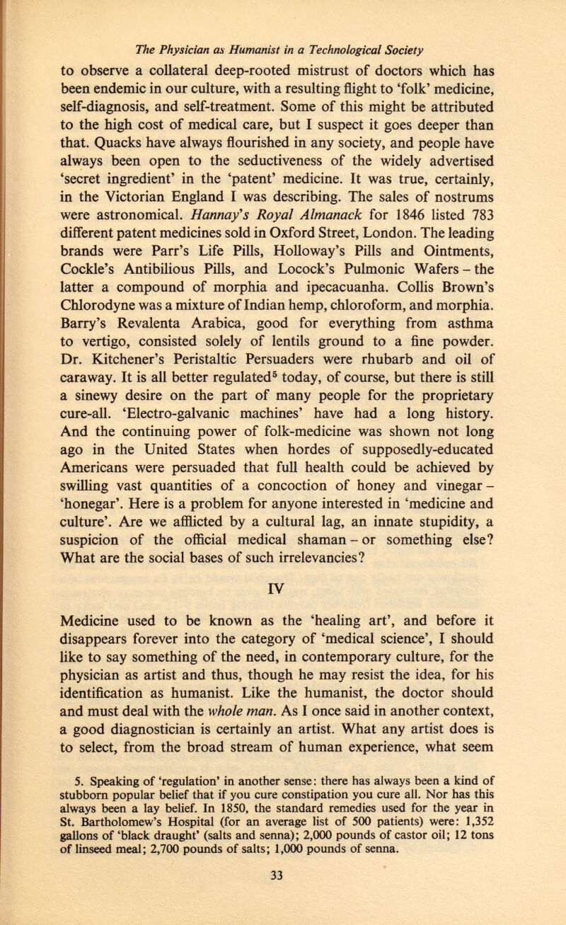 The Physician as Humanist in a Technological Society to observe a collateral deep-rooted mistrust of doctors which has been endemic in our culture, with a resulting flight to 'folk' medicine, self-diagnosis, and self-treatment. Some of this might be attributed to the high cost of medical care, but I suspect it goes deeper than that. Quacks have always flourished in any society, and people have always been open to the seductiveness of the widely advertised 'secret ingredient' in the 'patent' medicine. It was true, certainly, in the Victorian England I was describing. The sales of nostrums were astronomical. Hannay's Royal Almanack for 1846 listed 783 different patent medicines sold in Oxford Street, London. The leading brands were Parr's Life Pills, Holloway's Pills and Ointments, Cockle's Antibilious Pills, and Locock's Pulmonic Wafers - the latter a compound of morphia and ipecacuanha. Collis Brown's Chlorodyne was a mixture of Indian hemp, chloroform, and morphia. Barry's Revalenta Arabica, good for everything from asthma to vertigo, consisted solely of lentils ground to a fine powder. Dr. Kitchener's Peristaltic Persuaders were rhubarb and oil of caraway. It is all better regulated 5 today, of course, but there is still a sinewy desire on the part of many people for the proprietary cure-all. 'Electro-galvanic machines' have had a long history. And the continuing power of folk-medicine was shown not long ago in the United States when hordes of supposedly-educated Americans were persuaded that full health could be achieved by swilling vast quantities of a concoction of honey and vinegar - 'honegar'. Here is a problem for anyone interested in 'medicine and culture'. Are we afflicted by a cultural lag, an innate stupidity, a suspicion of the official medical shaman - or something else? What are the social bases of such irrelevancies? IV Medicine used to be known as the 'healing art', and before it disappears forever into the category of 'medical science', I should like to say something of the need, in contemporary culture, for the physician as artist and thus, though he may resist the idea, for his identification as humanist. Like the humanist, the doctor should and must deal with the whole man. As I once said in another context, a good diagnostician is certainly an artist. What any artist does is to select, from the broad stream of human experience, what seem 5. Speaking of 'regulation' in another sense : there has always been a kind of stubborn popular belief that if you cure constipation you cure all. Nor has this always been a lay belief. In 1850, the standard remedies used for the year in St. Bartholomew's Hospital (for an average list of 500 patients) were: 1,352 gallons of 'black draught' (salts and senna); 2,000 pounds of castor oil; 12 tons of linseed meal; 2,700 pounds of salts; 1,000 pounds of senna.