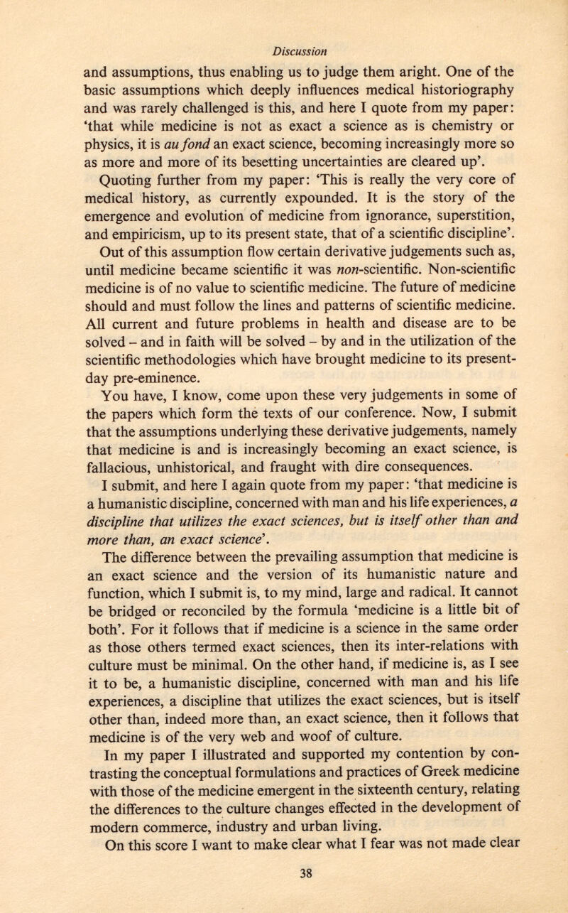 and assumptions, thus enabling us to judge them aright. One of the basic assumptions which deeply influences medical historiography and was rarely challenged is this, and here I quote from my paper : 'that while medicine is not as exact a science as is chemistry or physics, it is au fond an exact science, becoming increasingly more so as more and more of its besetting uncertainties are cleared up'. Quoting further from my paper: 'This is really the very core of medical history, as currently expounded. It is the story of the emergence and evolution of medicine from ignorance, superstition, and empiricism, up to its present state, that of a scientific discipline'. Out of this assumption flow certain derivative judgements such as, until medicine became scientific it was ww-scientific. Non-scientific medicine is of no value to scientific medicine. The future of medicine should and must follow the lines and patterns of scientific medicine. All current and future problems in health and disease are to be solved - and in faith will be solved - by and in the utilization of the scientific methodologies which have brought medicine to its present- day pre-eminence. You have, I know, come upon these very judgements in some of the papers which form the texts of our conference. Now, I submit that the assumptions underlying these derivative judgements, namely that medicine is and is increasingly becoming an exact science, is fallacious, unhistorical, and fraught with dire consequences. I submit, and here I again quote from my paper: 'that medicine is a humanistic discipline, concerned with man and his life experiences, a discipline that utilizes the exact sciences, but is itself other than and more than, an exact science'. The difference between the prevailing assumption that medicine is an exact science and the version of its humanistic nature and function, which I submit is, to my mind, large and radical. It cannot be bridged or reconciled by the formula 'medicine is a little bit of both'. For it follows that if medicine is a science in the same order as those others termed exact sciences, then its inter-relations with culture must be minimal. On the other hand, if medicine is, as I see it to be, a humanistic discipline, concerned with man and his life experiences, a discipline that utilizes the exact sciences, but is itself other than, indeed more than, an exact science, then it follows that medicine is of the very web and woof of culture. In my paper I illustrated and supported my contention by con trasting the conceptual formulations and practices of Greek medicine with those of the medicine emergent in the sixteenth century, relating the differences to the culture changes effected in the development of modern commerce, industry and urban living. On this score I want to make clear what I fear was not made clear