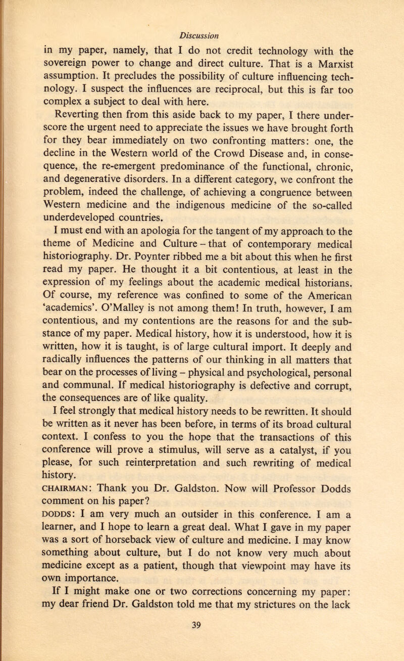 in my paper, namely, that I do not credit technology with the sovereign power to change and direct culture. That is a Marxist assumption. It precludes the possibility of culture influencing tech nology. I suspect the influences are reciprocal, but this is far too complex a subject to deal with here. Reverting then from this aside back to my paper, I there under score the urgent need to appreciate the issues we have brought forth for they bear immediately on two confronting matters: one, the decline in the Western world of the Crowd Disease and, in conse quence, the re-emergent predominance of the functional, chronic, and degenerative disorders. In a different category, we confront the problem, indeed the challenge, of achieving a congruence between Western medicine and the indigenous medicine of the so-called underdeveloped countries. I must end with an apologia for the tangent of my approach to the theme of Medicine and Culture - that of contemporary medical historiography. Dr. Poynter ribbed me a bit about this when he first read my paper. He thought it a bit contentious, at least in the expression of my feelings about the academic medical historians. Of course, my reference was confined to some of the American 'academics'. O'Malley is not among them! In truth, however, I am contentious, and my contentions are the reasons for and the sub stance of my paper. Medical history, how it is understood, how it is written, how it is taught, is of large cultural import. It deeply and radically influences the patterns of our thinking in all matters that bear on the processes of living - physical and psychological, personal and communal. If medical historiography is defective and corrupt, the consequences are of like quality. I feel strongly that medical history needs to be rewritten. It should be written as it never has been before, in terms of its broad cultural context. I confess to you the hope that the transactions of this conference will prove a stimulus, will serve as a catalyst, if you please, for such reinterpretation and such rewriting of medical history. chairman : Thank you Dr. Galdston. Now will Professor Dodds comment on his paper? dodds : I am very much an outsider in this conference. I am a learner, and I hope to learn a great deal. What I gave in my paper was a sort of horseback view of culture and medicine. I may know something about culture, but I do not know very much about medicine except as a patient, though that viewpoint may have its own importance. If I might make one or two corrections concerning my paper: my dear friend Dr. Galdston told me that my strictures on the lack