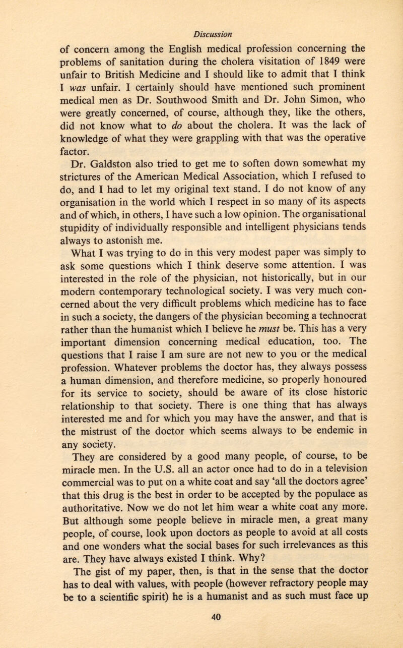 of concern among the English medical profession concerning the problems of sanitation during the cholera visitation of 1849 were unfair to British Medicine and I should like to admit that I think I was unfair. I certainly should have mentioned such prominent medical men as Dr. Southwood Smith and Dr. John Simon, who were greatly concerned, of course, although they, like the others, did not know what to do about the cholera. It was the lack of knowledge of what they were grappling with that was the operative factor. Dr. Galdston also tried to get me to soften down somewhat my strictures of the American Medical Association, which I refused to do, and I had to let my original text stand. I do not know of any organisation in the world which I respect in so many of its aspects and of which, in others, I have such a low opinion. The organisational stupidity of individually responsible and intelligent physicians tends always to astonish me. What I was trying to do in this very modest paper was simply to ask some questions which I think deserve some attention. I was interested in the role of the physician, not historically, but in our modern contemporary technological society. I was very much con cerned about the very difficult problems which medicine has to face in such a society, the dangers of the physician becoming a technocrat rather than the humanist which I believe he must be. This has a very important dimension concerning medical education, too. The questions that I raise I am sure are not new to you or the medical profession. Whatever problems the doctor has, they always possess a human dimension, and therefore medicine, so properly honoured for its service to society, should be aware of its close historic relationship to that society. There is one thing that has always interested me and for which you may have the answer, and that is the mistrust of the doctor which seems always to be endemic in any society. They are considered by a good many people, of course, to be miracle men. In the U.S. all an actor once had to do in a television commercial was to put on a white coat and say 'all the doctors agree' that this drug is the best in order to be accepted by the populace as authoritative. Now we do not let him wear a white coat any more. But although some people believe in miracle men, a great many people, of course, look upon doctors as people to avoid at all costs and one wonders what the social bases for such irrelevances as this are. They have always existed I think. Why? The gist of my paper, then, is that in the sense that the doctor has to deal with values, with people (however refractory people may be to a scientific spirit) he is a humanist and as such must face up