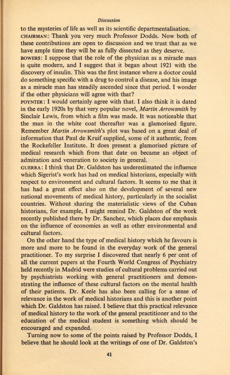 to the mysteries of life as well as its scientific departmentalisation. chairman : Thank you very much Professor Dodds. Now both of these contributions are open to discussion and we trust that as we have ample time they will be as fully dissected as they deserve. bowers : I suppose that the role of the physician as a miracle man is quite modern, and I suggest that it began about 1921 with the discovery of insulin. This was the first instance where a doctor could do something specific with a drug to control a disease, and his image as a miracle man has steadily ascended since that period. I wonder if the other physicians will agree with that? poynter : I would certainly agree with that. I also think it is dated in the early 1920s by that very popular novel, Martin Arrow smith by Sinclair Lewis, from which a film was made. It was noticeable that the man in the white coat thereafter was a glamorised figure. Remember Martin Arrowsmith's plot was based on a great deal of information that Paul de Kruif supplied, some of it authentic, from the Rockefeller Institute. It does present a glamorised picture of medical research which from that date on became an object of admiration and veneration to society in general. guerra : I think that Dr. Galdston has underestimated the influence which Sigerist's work has had on medical historians, especially with respect to environment and cultural factors. It seems to me that it has had a great effect also on the development of several new national movements of medical history, particularly in the socialist countries. Without sharing the materialistic views of the Cuban historians, for example, I might remind Dr. Galdston of the work recently published there by Dr. Sanchez, which places due emphasis on the influence of economics as well as other environmental and cultural factors. On the other hand the type of medical history which he favours is more and more to be found in the everyday work of the general practitioner. To my surprise I discovered that nearly 6 per cent of all the current papers at the Fourth World Congress of Psychiatry held recently in Madrid were studies of cultural problems carried out by psychiatrists working with general practitioners and demon strating the influence of these cultural factors on the mental health of their patients. Dr. Keele has also been calling for a sense of relevance in the work of medical historians and this is another point which Dr. Galdston has raised. I believe that this practical relevance of medical history to the work of the general practitioner and to the education of the medical student is something which should be encouraged and expanded. Turning now to some of the points raised by Professor Dodds, I believe that he should look at the writings of one of Dr. Galdston's
