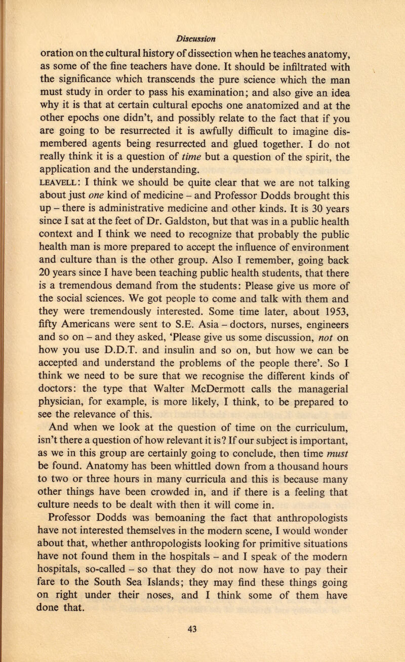 oration on the cultural history of dissection when he teaches anatomy, as some of the fine teachers have done. It should be infiltrated with the significance which transcends the pure science which the man must study in order to pass his examination; and also give an idea why it is that at certain cultural epochs one anatomized and at the other epochs one didn't, and possibly relate to the fact that if you are going to be resurrected it is awfully difficult to imagine dis membered agents being resurrected and glued together. I do not really think it is a question of time but a question of the spirit, the application and the understanding. leavell : I think we should be quite clear that we are not talking about just one kind of medicine - and Professor Dodds brought this up - there is administrative medicine and other kinds. It is 30 years since I sat at the feet of Dr. Galdston, but that was in a public health context and I think we need to recognize that probably the public health man is more prepared to accept the influence of environment and culture than is the other group. Also I remember, going back 20 years since I have been teaching public health students, that there is a tremendous demand from the students: Please give us more of the social sciences. We got people to come and talk with them and they were tremendously interested. Some time later, about 1953, fifty Americans were sent to S.E. Asia - doctors, nurses, engineers and so on - and they asked, 'Please give us some discussion, not on how you use D.D.T. and insulin and so on, but how we can be accepted and understand the problems of the people there'. So I think we need to be sure that we recognise the different kinds of doctors: the type that Walter McDermott calls the managerial physician, for example, is more likely, I think, to be prepared to see the relevance of this. And when we look at the question of time on the curriculum, isn't there a question of how relevant it is? If our subject is important, as we in this group are certainly going to conclude, then time must be found. Anatomy has been whittled down from a thousand hours to two or three hours in many curricula and this is because many other things have been crowded in, and if there is a feeling that culture needs to be dealt with then it will come in. Professor Dodds was bemoaning the fact that anthropologists have not interested themselves in the modern scene, I would wonder about that, whether anthropologists looking for primitive situations have not found them in the hospitals - and I speak of the modern hospitals, so-called - so that they do not now have to pay their fare to the South Sea Islands; they may find these things going on right under their noses, and I think some of them have done that.
