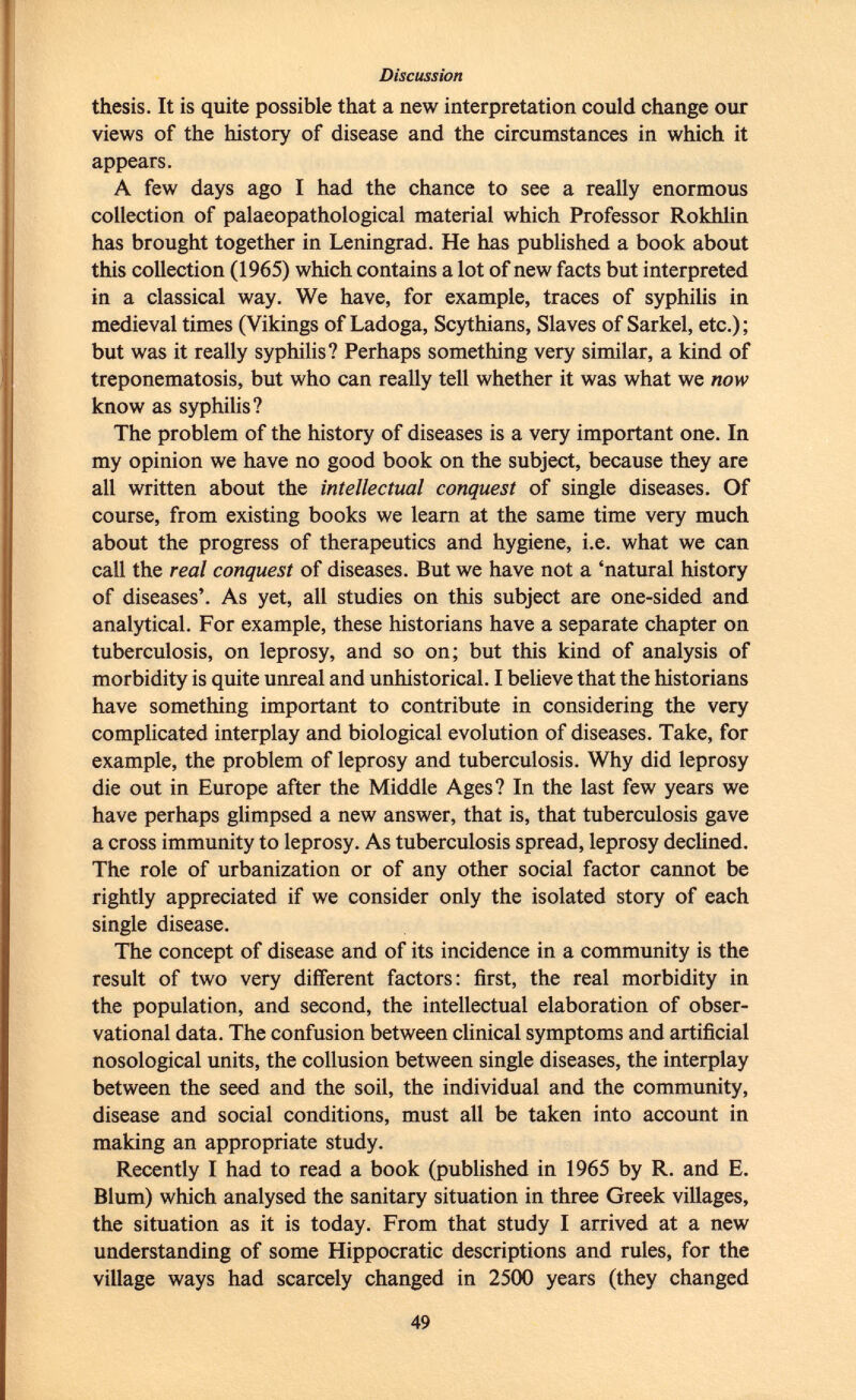 thesis. It is quite possible that a new interpretation could change our views of the history of disease and the circumstances in which it appears. A few days ago I had the chance to see a really enormous collection of palaeopathological material which Professor Rokhlin has brought together in Leningrad. He has published a book about thi s collection (1965) which contains a lot of new facts but interpreted in a classical way. We have, for example, traces of syphilis in medieval times (Vikings of Ladoga, Scythians, Slaves of Sarkel, etc.) ; but was it really syphilis? Perhaps something very similar, a kind of treponematosis, but who can really tell whether it was what we now know as syphilis? The problem of the history of diseases is a very important one. In my opinion we have no good book on the subject, because they are all written about the intellectual conquest of single diseases. Of course, from existing books we learn at the same time very much about the progress of therapeutics and hygiene, i.e. what we can call the real conquest of diseases. But we have not a 'natural history of diseases'. As yet, all studies on this subject are one-sided and analytical. For example, these historians have a separate chapter on tuberculosis, on leprosy, and so on; but this kind of analysis of morbidity is quite unreal and unhistorical. I believe that the historians have something important to contribute in considering the very complicated interplay and biological evolution of diseases. Take, for example, the problem of leprosy and tuberculosis. Why did leprosy die out in Europe after the Middle Ages? In the last few years we have perhaps glimpsed a new answer, that is, that tuberculosis gave a cross immunity to leprosy. As tuberculosis spread, leprosy declined. The role of urbanization or of any other social factor cannot be rightly appreciated if we consider only the isolated story of each single disease. The concept of disease and of its incidence in a community is the result of two very different factors: first, the real morbidity in the population, and second, the intellectual elaboration of obser vational data. The confusion between clinical symptoms and artificial nosological units, the collusion between single diseases, the interplay between the seed and the soil, the individual and the community, disease and social conditions, must all be taken into account in making an appropriate study. Recently I had to read a book (published in 1965 by R. and E. Blum) which analysed the sanitary situation in three Greek villages, the situation as it is today. From that study I arrived at a new understanding of some Hippocratic descriptions and rules, for the village ways had scarcely changed in 2500 years (they changed