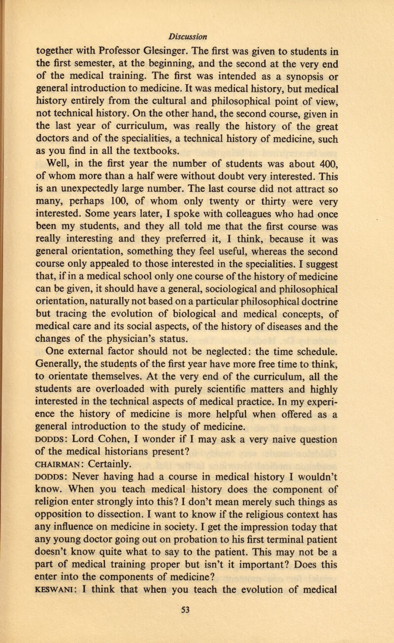 together with Professor Glesinger. The first was given to students in the first semester, at the beginning, and the second at the very end of the medical training. The first was intended as a synopsis or general introduction to medicine. It was medical history, but medical history entirely from the cultural and philosophical point of view, not technical history. On the other hand, the second course, given in the last year of curriculum, was really the history of the great doctors and of the specialities, a technical history of medicine, such as you find in all the textbooks. Well, in the first year the number of students was about 400, of whom more than a half were without doubt very interested. This is an unexpectedly large number. The last course did not attract so many, perhaps 100, of whom only twenty or thirty were very interested. Some years later, I spoke with colleagues who had once been my students, and they all told me that the first course was really interesting and they preferred it, I think, because it was general orientation, something they feel useful, whereas the second course only appealed to those interested in the specialities. I suggest that, if in a medical school only one course of the history of medicine can be given, it should have a general, sociological and philosophical orientation, naturally not based on a particular philosophical doctrine but tracing the evolution of biological and medical concepts, of medical care and its social aspects, of the history of diseases and the changes of the physician's status. One external factor should not be neglected: the time schedule. Generally, the students of the first year have more free time to think, to orientate themselves. At the very end of the curriculum, all the students are overloaded with purely scientific matters and highly interested in the technical aspects of medical practice. In my experi ence the history of medicine is more helpful when offered as a general introduction to the study of medicine. dodds : Lord Cohen, I wonder if I may ask a very naive question of the medical historians present? chairman : Certainly. dodds : Never having had a course in medical history I wouldn't know. When you teach medical history does the component of religion enter strongly into this? I don't mean merely such things as opposition to dissection. I want to know if the religious context has any influence on medicine in society. I get the impression today that any young doctor going out on probation to his first terminal patient doesn't know quite what to say to the patient. This may not be a part of medical training proper but isn't it important? Does this enter into the components of medicine? keswani : I think that when you teach the evolution of medical