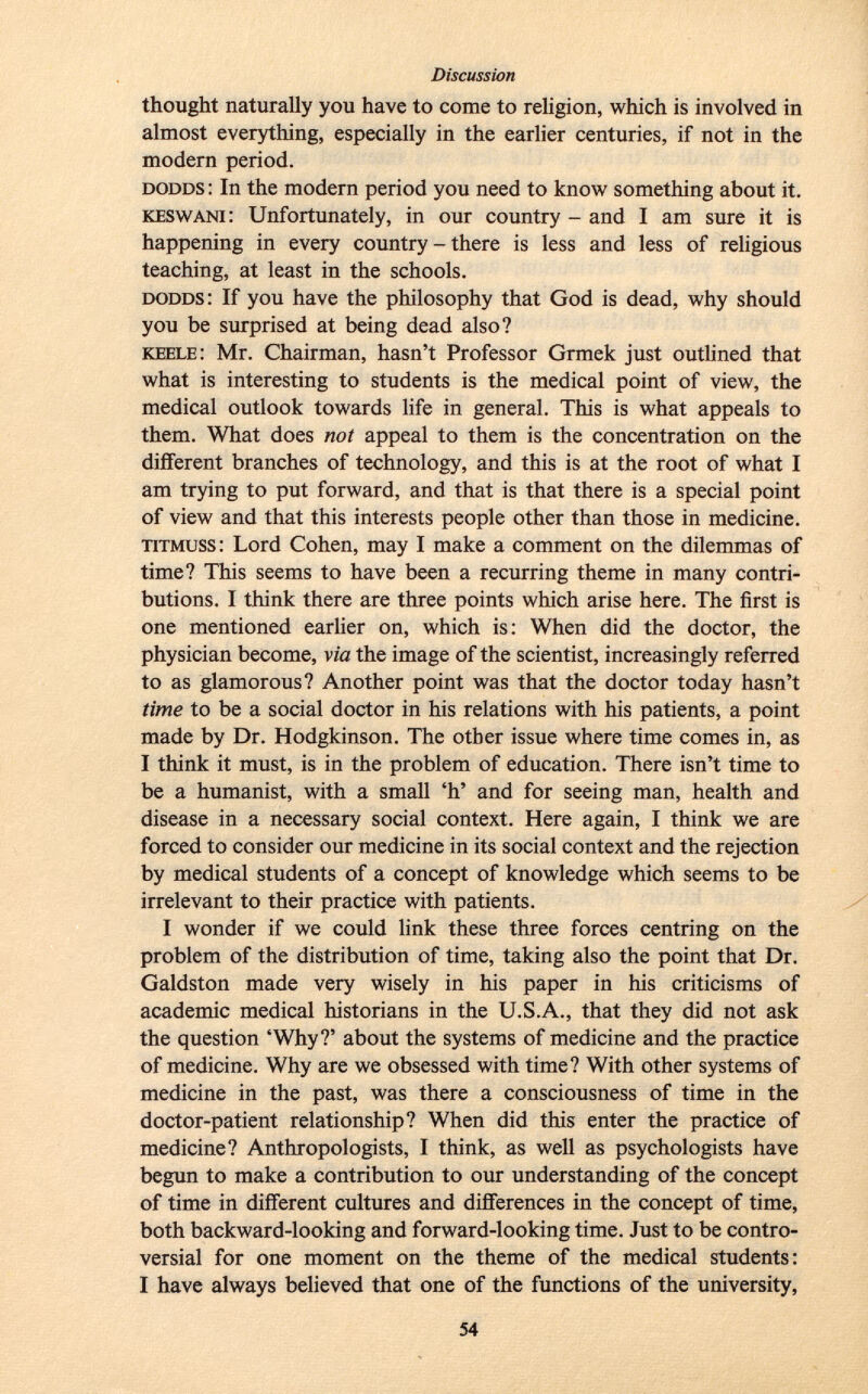 thought naturally you have to come to religion, which is involved in almost everything, especially in the earlier centuries, if not in the modern period. dodds : In the modern period you need to know something about it. keswani : Unfortunately, in our country - and i am sure it is happening in every country - there is less and less of religious teaching, at least in the schools. dodds : If you have the philosophy that God is dead, why should you be surprised at being dead also? keele : Mr. Chairman, hasn't Professor Grmek just outlined that what is interesting to students is the medical point of view, the medical outlook towards life in general. This is what appeals to them. What does not appeal to them is the concentration on the different branches of technology, and this is at the root of what I am trying to put forward, and that is that there is a special point of view and that this interests people other than those in medicine. titmuss : Lord Cohen, may I make a comment on the dilemmas of time? This seems to have been a recurring theme in many contri butions. I think there are three points which arise here. The first is one mentioned earlier on, which is: When did the doctor, the physician become, via the image of the scientist, increasingly referred to as glamorous? Another point was that the doctor today hasn't time to be a social doctor in his relations with his patients, a point made by Dr. Hodgkinson. The other issue where time comes in, as I think it must, is in the problem of education. There isn't time to be a humanist, with a small 'h' and for seeing man, health and disease in a necessary social context. Here again, I think we are forced to consider our medicine in its social context and the rejection by medical students of a concept of knowledge which seems to be irrelevant to their practice with patients. I wonder if we could link these three forces centring on the problem of the distribution of time, taking also the point that Dr. Galdston made very wisely in his paper in his criticisms of academic medical historians in the U.S.A., that they did not ask the question 'Why?' about the systems of medicine and the practice of medicine. Why are we obsessed with time? With other systems of medicine in the past, was there a consciousness of time in the doctor-patient relationship? When did this enter the practice of medicine? Anthropologists, I think, as well as psychologists have begun to make a contribution to our understanding of the concept of time in different cultures and differences in the concept of time, both backward-looking and forward-looking time. Just to be contro versial for one moment on the theme of the medical students: I have always believed that one of the functions of the university,