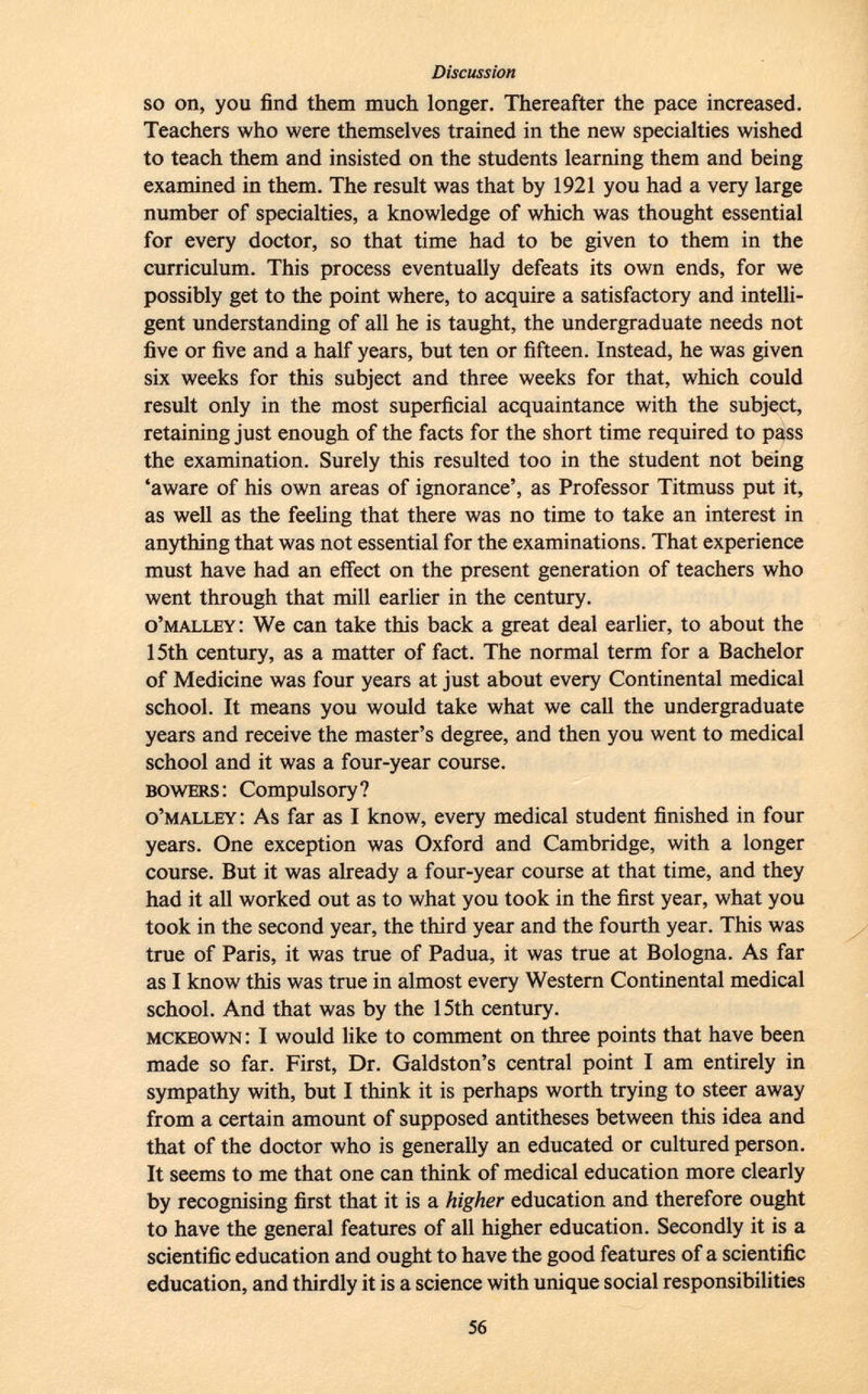 so on, you find them much longer. Thereafter the pace increased. Teachers who were themselves trained in the new specialties wished to teach them and insisted on the students learning them and being examined in them. The result was that by 1921 you had a very large number of specialties, a knowledge of which was thought essential for every doctor, so that time had to be given to them in the curriculum. This process eventually defeats its own ends, for we possibly get to the point where, to acquire a satisfactory and intelli gent understanding of all he is taught, the undergraduate needs not five or five and a half years, but ten or fifteen. Instead, he was given six weeks for this subject and three weeks for that, which could result only in the most superficial acquaintance with the subject, retaining just enough of the facts for the short time required to pass the examination. Surely this resulted too in the student not being 'aware of his own areas of ignorance', as Professor Titmuss put it, as well as the feeling that there was no time to take an interest in anything that was not essential for the examinations. That experience must have had an effect on the present generation of teachers who went through that mill earlier in the century. o'malley : We can take this back a great deal earlier, to about the 15th century, as a matter of fact. The normal term for a Bachelor of Medicine was four years at just about every Continental medical school. It means you would take what we call the undergraduate years and receive the master's degree, and then you went to medical school and it was a four-year course. bowers : Compulsory? o'malley : As far as I know, every medical student finished in four years. One exception was Oxford and Cambridge, with a longer course. But it was already a four-year course at that time, and they had it all worked out as to what you took in the first year, what you took in the second year, the third year and the fourth year. This was true of Paris, it was true of Padua, it was true at Bologna. As far as I know this was true in almost every Western Continental medical school. And that was by the 15th century. mckeown : I would like to comment on three points that have been made so far. First, Dr. Galdston's central point I am entirely in sympathy with, but I think it is perhaps worth trying to steer away from a certain amount of supposed antitheses between this idea and that of the doctor who is generally an educated or cultured person. It seems to me that one can think of medical education more clearly by recognising first that it is a higher education and therefore ought to have the general features of all higher education. Secondly it is a scientific education and ought to have the good features of a scientific education, and thirdly it is a science with unique social responsibilities
