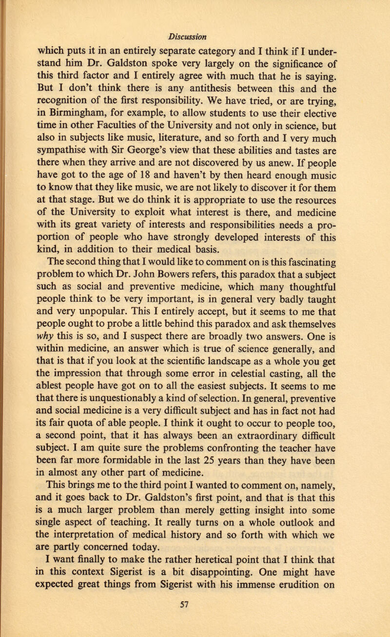 which puts it in an entirely separate category and I think if I under stand him Dr. Galdston spoke very largely on the significance of this third factor and I entirely agree with much that he is saying. But I don't think there is any antithesis between this and the recognition of the first responsibility. We have tried, or are trying, in Birmingham, for example, to allow students to use their elective time in other Faculties of the University and not only in science, but also in subjects like music, literature, and so forth and I very much sympathise with Sir George's view that these abilities and tastes are there when they arrive and are not discovered by us anew. If people have got to the age of 18 and haven't by then heard enough music to know that they like music, we are not likely to discover it for them at that stage. But we do think it is appropriate to use the resources of the University to exploit what interest is there, and medicine with its great variety of interests and responsibilities needs a pro portion of people who have strongly developed interests of this kind, in addition to their medical basis. The second thing that I would like to comment on is this fascinating problem to which Dr. John Bowers refers, this paradox that a subject such as social and preventive medicine, which many thoughtful people think to be very important, is in general very badly taught and very unpopular. This I entirely accept, but it seems to me that people ought to probe a little behind this paradox and ask themselves why this is so, and I suspect there are broadly two answers. One is within medicine, an answer which is true of science generally, and that is that if you look at the scientific landscape as a whole you get the impression that through some error in celestial casting, all the ablest people have got on to all the easiest subjects. It seems to me that there is unquestionably a kind of selection. In general, preventive and social medicine is a very difficult subject and has in fact not had its fair quota of able people. I think it ought to occur to people too, a second point, that it has always been an extraordinary difficult subject. I am quite sure the problems confronting the teacher have been far more formidable in the last 25 years than they have been in almost any other part of medicine. This brings me to the third point I wanted to comment on, namely, and it goes back to Dr. Galdston's first point, and that is that this is a much larger problem than merely getting insight into some single aspect of teaching. It really turns on a whole outlook and the interpretation of medical history and so forth with which we are partly concerned today. I want finally to make the rather heretical point that I think that in this context Sigerist is a bit disappointing. One might have expected great things from Sigerist with his immense erudition on