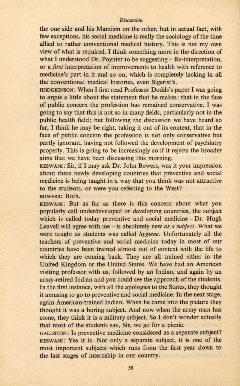 the one side and his Marxism on the other, but in actual fact, with few exceptions, his social medicine is really the sociology of the time allied to rather conventional medical history. This is not my own view of what is required. I think something more in the direction of what I understood Dr. Poynter to be suggesting - Re-interpretation, or a first interpretation of improvements to health with reference to medicine's part in it and so on, which is completely lacking in all the conventional medical histories, even Sigerist's. hodgkinson : When I first read Professor Dodds's paper I was going to argue a little about the statement that he makes : that in the face of public concern the profession has remained conservative. I was going to say that this is not so in many fields, particularly not in the public health field; but following the discussion we have heard so far, I think he may be right, taking it out of its context, that in the face of public concern the profession is not only conservative but partly ignorant, having not followed the development of psychiatry properly. This is going to be increasingly so if it rejects the broader aims that we have been discussing this morning. keswani : Sir, if I may ask Dr. John Bowers, was it your impression about these newly developing countries that preventive and social medicine is being taught in a way that you think was not attractive to the students, or were you referring to the West? bowers : Both. keswani : But as far as there is this concern about what you popularly call underdeveloped or developing countries, the subject which is called today preventive and social medicine - Dr. Hugh Leavell will agree with me - is absolutely new as a subject. What we were taught as students was called hygiene. Unfortunately all the teachers of preventive and social medicine today in most of our countries have been trained almost out of context with the life to which they are coming back. They are all trained either in the United Kingdom or the United States. We have had an American visiting professor with us, followed by an Indian, and again by an army-retired Indian and you could see the approach of the students. In the first instance, with all the apologies to the States, they thought it amusing to go to preventive and social medicine. In the next stage, again American-trained Indian. When he came into the picture they thought it was a boring subject. And now when the army man has come, they think it is a military subject. So I don't wonder actually that most of the students say, Sir, we go for a picnic. galdston : Is preventive medicine considered as a separate subject? keswani : Yes it is. Not only a separate subject, it is one of the most important subjects which runs from the first year down to the last stages of internship in our country.