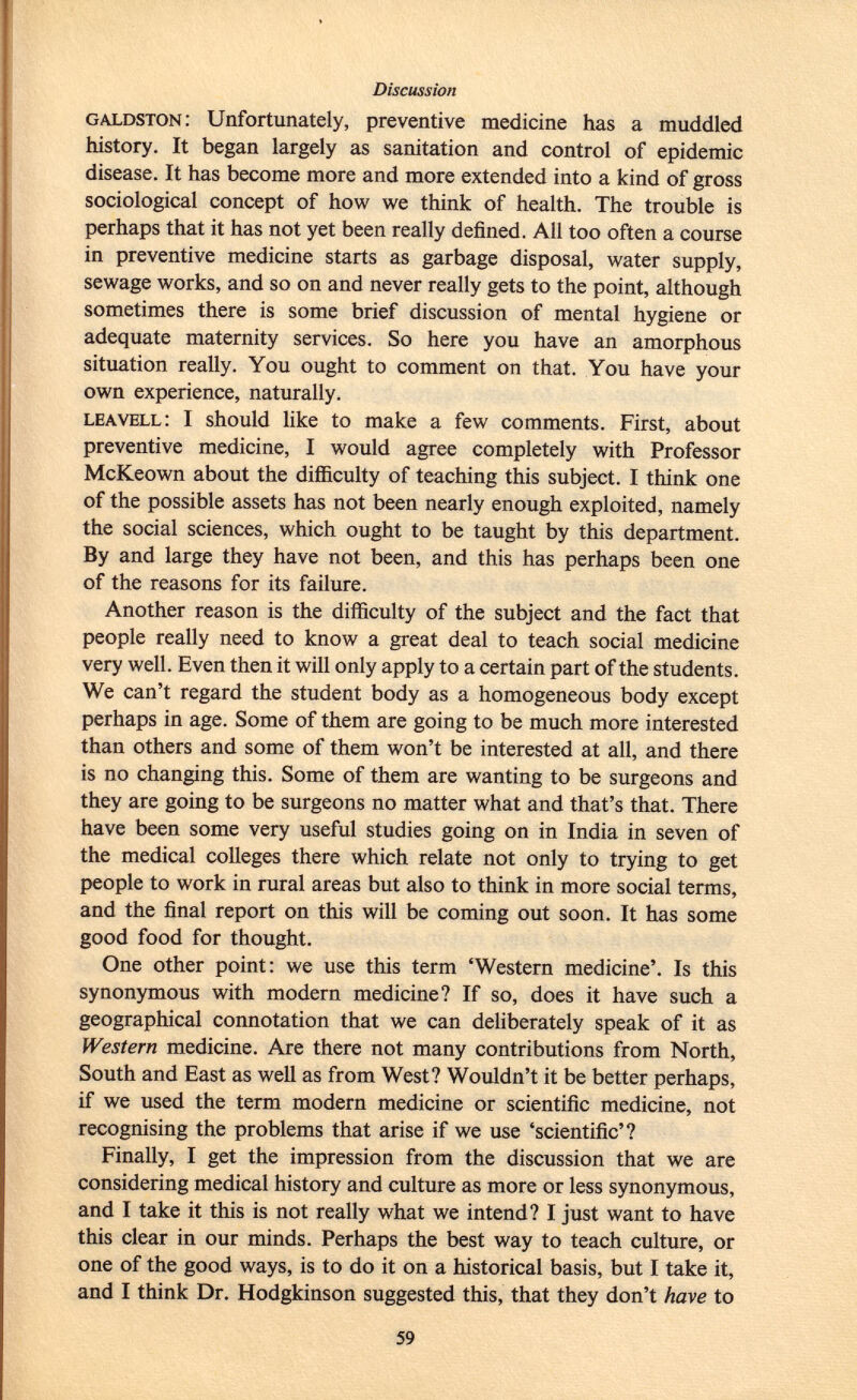 galdston : Unfortunately, preventive medicine has a muddled history. It began largely as sanitation and control of epidemic disease. It has become more and more extended into a kind of gross sociological concept of how we think of health. The trouble is perhaps that it has not yet been really defined. All too often a course in preventive medicine starts as garbage disposal, water supply, sewage works, and so on and never really gets to the point, although sometimes there is some brief discussion of mental hygiene or adequate maternity services. So here you have an amorphous situation really. You ought to comment on that. You have your own experience, naturally. leavell : I should like to make a few comments. First, about preventive medicine, I would agree completely with Professor McKeown about the difficulty of teaching this subject. I think one of the possible assets has not been nearly enough exploited, namely the social sciences, which ought to be taught by this department. By and large they have not been, and this has perhaps been one of the reasons for its failure. Another reason is the difficulty of the subject and the fact that people really need to know a great deal to teach social medicine very well. Even then it will only apply to a certain part of the students. We can't regard the student body as a homogeneous body except perhaps in age. Some of them are going to be much more interested than others and some of them won't be interested at all, and there is no changing this. Some of them are wanting to be surgeons and they are going to be surgeons no matter what and that's that. There have been some very useful studies going on in India in seven of the medical colleges there which relate not only to trying to get people to work in rural areas but also to think in more social terms, and the final report on this will be coming out soon. It has some good food for thought. One other point: we use this term 'Western medicine'. Is this synonymous with modern medicine? If so, does it have such a geographical connotation that we can deliberately speak of it as Western medicine. Are there not many contributions from North, South and East as well as from West? Wouldn't it be better perhaps, if we used the term modern medicine or scientific medicine, not recognising the problems that arise if we use 'scientific'? Finally, I get the impression from the discussion that we are considering medical history and culture as more or less synonymous, and I take it this is not really what we intend? I just want to have this clear in our minds. Perhaps the best way to teach culture, or one of the good ways, is to do it on a historical basis, but I take it, and I think Dr. Hodgkinson suggested this, that they don't have to