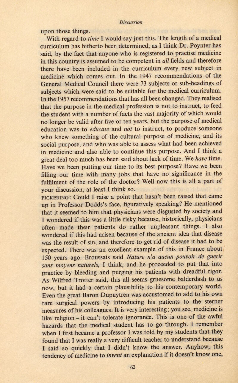 upon those things. With regard to time I would say just this. The length of a medical curriculum has hitherto been determined, as T think Dr. Poynter has said, by the fact that anyone who is registered to practise medicine in this country is assumed to be competent in all fields and therefore there have been included in the curriculum every new subject in medicine which comes out. In the 1947 recommendations of the General Medical Council there were 73 subjects or sub-headings of subjects which were said to be suitable for the medical curriculum. In the 1957 recommendations that has all been changed. They realised that the purpose in the medical profession is not to instruct, to feed the student with a number of facts the vast majority of which would no longer be valid after five or ten years, but the purpose of medical education was to educate and not to instruct, to produce someone who knew something of the cultural purpose of medicine, and its social purpose, and who was able to assess what had been achieved in medicine and also able to continue this purpose. And I think a great deal too much has been said about lack of time. We have time. Have we been putting our time to its best purpose? Have we been filling our time with many jobs that have no significance in the fulfilment of the role of the doctor? Well now this is all a part of your discussion, at least I think so. pickering : Could I raise a point that hasn't been raised that came up in Professor Dodds's face, figuratively speaking? He mentioned that it seemed to him that physicians were disgusted by society and I wondered if this was a little risky because, historically, physicians often made their patients do rather unpleasant things. I also wondered if this had arisen because of the ancient idea that disease was the result of sin, and therefore to get rid of disease it had to be expected. There was an excellent example of this in France about 150 years ago. Broussais said Nature ría aucun pouvoir de guérir sans moyens naturels, I think, and he proceeded to put that into practice by bleeding and purging his patients with dreadful rigor. As Wilfred Trotter said, this all seems gruesome balderdash to us now, but it had a certain plausibility to his contemporary world. Even the great Baron Dupuytren was accustomed to add to his own rare surgical powers by introducing his patients to the sterner measures of his colleagues. It is very interesting; you see, medicine is like religion - it can't tolerate ignorance. This is one of the awful hazards that the medical student has to go through. I remember when I first became a professor I was told by my students that they found that I was really a very difficult teacher to understand because I said so quickly that I didn't know the answer. Anyhow, this tendency of medicine to invent an explanation if it doesn't know one,