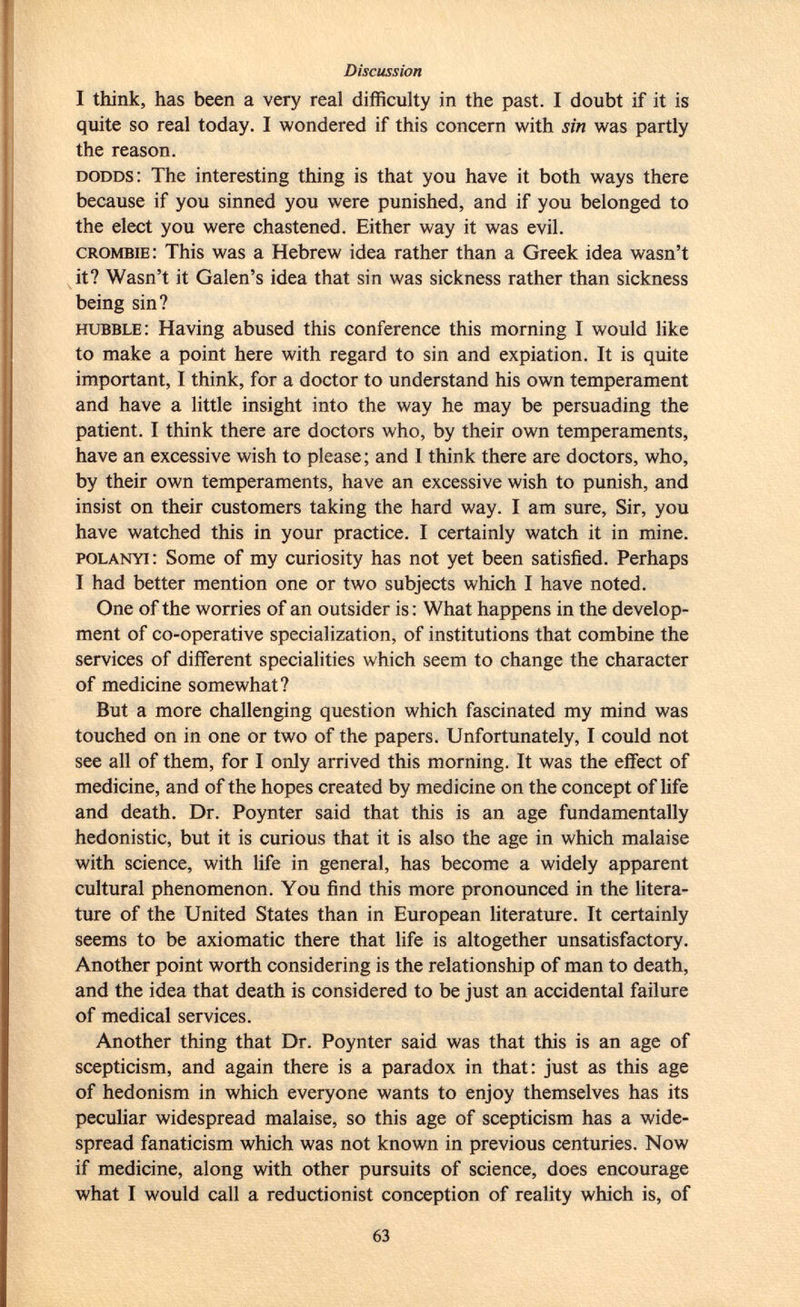 I think, has been a very real difficulty in the past. I doubt if it is quite so real today. I wondered if this concern with sin was partly the reason. dodds : The interesting thing is that you have it both ways there because if you sinned you were punished, and if you belonged to the elect you were chastened. Either way it was evil. crombie : This was a Hebrew idea rather than a Greek idea wasn't it? Wasn't it Galen's idea that sin was sickness rather than sickness being sin? hubble : Having abused this conference this morning I would like to make a point here with regard to sin and expiation. It is quite important, I think, for a doctor to understand his own temperament and have a little insight into the way he may be persuading the patient. I think there are doctors who, by their own temperaments, have an excessive wish to please; and I think there are doctors, who, by their own temperaments, have an excessive wish to punish, and insist on their customers taking the hard way. I am sure, Sir, you have watched this in your practice. I certainly watch it in mi ne. polanyi : Some of my curiosity has not yet been satisfied. Perhaps I had better mention one or two subjects which I have noted. One of the worries of an outsider is : What happens in the develop ment of co-operative specialization, of institutions that combine the services of different specialities which seem to change the character of medicine somewhat? But a more challenging question which fascinated my mind was touched on in one or two of the papers. Unfortunately, I could not see all of them, for I only arrived this morning. It was the effect of medicine, and of the hopes created by medicine on the concept of life and death. Dr. Poynter said that this is an age fundamentally hedonistic, but it is curious that it is also the age in which malaise with science, with life in general, has become a widely apparent cultural phenomenon. You find this more pronounced in the litera ture of the United States than in European literature. It certainly seems to be axiomatic there that life is altogether unsatisfactory. Another point worth considering is the relationship of man to death, and the idea that death is considered to be just an accidental failure of medical services. Another thing that Dr. Poynter said was that this is an age of scepticism, and again there is a paradox in that: just as this age of hedonism in which everyone wants to enjoy themselves has its peculiar widespread malaise, so this age of scepticism has a wide spread fanaticism which was not known in previous centuries. Now if medicine, along with other pursuits of science, does encourage what I would call a reductionist conception of reality which is, of