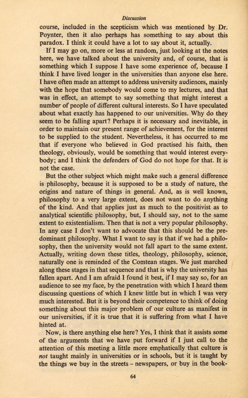 course, included in the scepticism which was mentioned by Dr. Poynter, then it also perhaps has something to say about this paradox. I think it could have a lot to say about it, actually. If I may go on, more or less at random, just looking at the notes here, we have talked about the university and, of course, that is something which I suppose I have some experience of, because I think I have lived longer in the universities than anyone else here. I have often made an attempt to address university audiences, mainly with the hope that somebody would come to my lectures, and that was in effect, an attempt to say something that might interest a number of people of different cultural interests. So I have speculated about what exactly has happened to our universities. Why do they seem to be falling apart? Perhaps it is necessary and inevitable, in order to maintain our present range of achievement, for the interest to be supplied to the student. Nevertheless, it has occurred to me that if everyone who believed in God practised his faith, then theology, obviously, would be something that would interest every body; and I think the defenders of God do not hope for that. It is not the case. But the other subject which might make such a general difference is philosophy, because it is supposed to be a study of nature, the origins and nature of things in general. And, as is well known, philosophy to a very large extent, does not want to do anything of the kind. And that applies just as much to the positivist as to analytical scientific philosophy, but, I should say, not to the same extent to existentialism. Then that is not a very popular philosophy. In any case I don't want to advocate that this should be the pre dominant philosophy. What I want to say is that if we had a philo sophy, then the university would not fall apart to the same extent. Actually, writing down these titles, theology, philosophy, science, naturally one is reminded of the Comtean stages. We just marched along these stages in that sequence and that is why the university has fallen apart. And I am afraid I found it best, if I may say so, for an audience to see my face, by the penetration with which I heard them discussing questions of which I knew little but in which I was very much interested. But it is beyond their competence to think of doing something about this major problem of our culture as manifest in our universities, if it is true that it is suffering from what I have hinted at. Now, is there anything else here? Yes, I think that it assists some of the arguments that we have put forward if I just call to the attention of this meeting a little more emphatically that culture is not taught mainly in universities or in schools, but it is taught by the things we buy in the streets - newspapers, or buy in the book