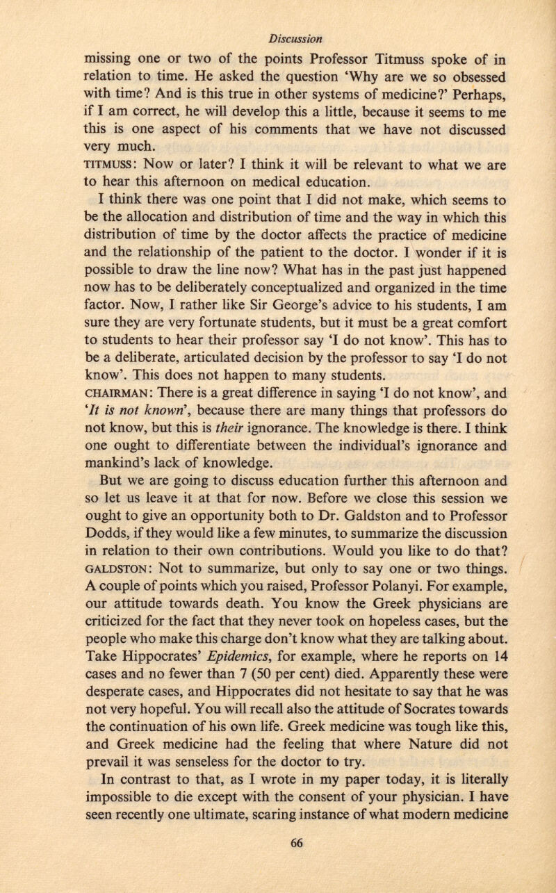 missing one or two of the points Professor Titmuss spoke of in relation to time. He asked the question 'Why are we so obsessed with time? And is this true in other systems of medicine?' Perhaps, if I am correct, he will develop this a little, because it seems to me this is one aspect of his comments that we have not discussed very much. titmuss : Now or later? I think it will be relevant to what we are to hear this afternoon on medical education. I think there was one point that I did not make, which seems to be the allocation and distribution of time and the way in which this distribution of time by the doctor affects the practice of medicine and the relationship of the patient to the doctor. I wonder if it is possible to draw the line now? What has in the past just happened now has to be deliberately conceptualized and organized in the time factor. Now, I rather like Sir George's advice to his students, I am sure they are very fortunate students, but it must be a great comfort to students to hear their professor say 'I do not know'. This has to be a deliberate, articulated decision by the professor to say 'I do not know'. This does not happen to many students. chairman : There is a great difference in saying 'I do not know', and 'It is not known', because there are many things that professors do not know, but this is their ignorance. The knowledge is there. I think one ought to differentiate between the individual's ignorance and mankind's lack of knowledge. But we are going to discuss education further this afternoon and so let us leave it at that for now. Before we close this session we ought to give an opportunity both to Dr. Galdston and to Professor Dodds, if they would like a few minutes, to summarize the discussion in relation to their own contributions. Would you like to do that? galdston : Not to summarize, but only to say one or two things. A couple of points which you raised, Professor Polanyi. For example, our attitude towards death. You know the Greek physicians are criticized for the fact that they never took on hopeless cases, but the people who make this charge don't know what they are talking about. Take Hippocrates' Epidemics, for example, where he reports on 14 cases and no fewer than 7 (50 per cent) died. Apparently these were desperate cases, and Hippocrates did not hesitate to say that he was not very hopeful. You will recall also the attitude of Socrates towards the continuation of his own life. Greek medicine was tough like this, and Greek medicine had the feeling that where Nature did not prevail it was senseless for the doctor to try. In contrast to that, as I wrote in my paper today, it is literally impossible to die except with the consent of your physician. I have seen recently one ultimate, scaring instance of what modern medicine