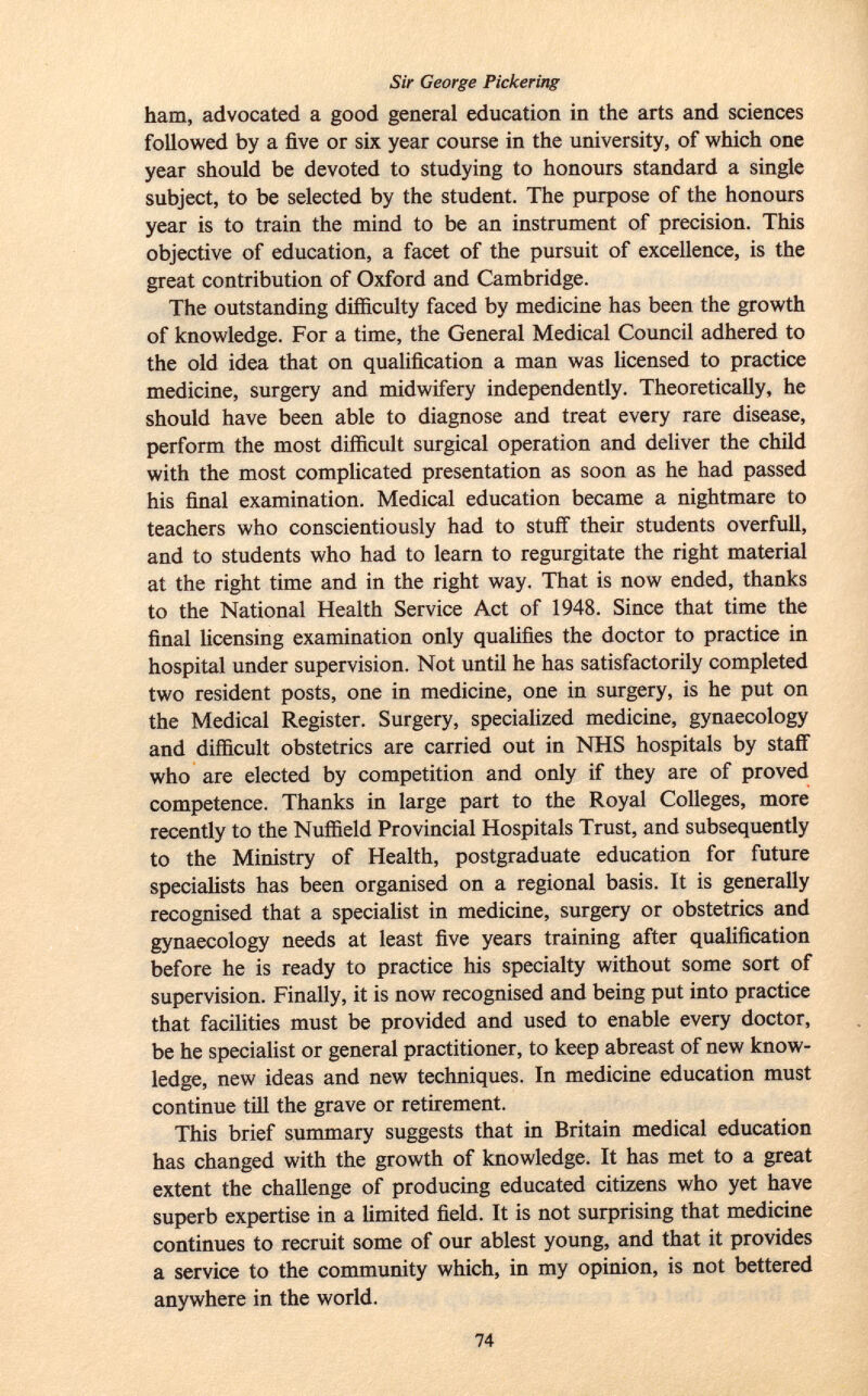 Sir George Pickering ham, advocated a good general education in the arts and sciences followed by a five or six year course in the university, of which one year should be devoted to studying to honours standard a single subject, to be selected by the student. The purpose of the honours year is to train the mind to be an instrument of precision. This objective of education, a facet of the pursuit of excellence, is the great contribution of Oxford and Cambridge. The outstanding difficulty faced by medicine has been the growth of knowledge. For a time, the General Medical Council adhered to the old idea that on qualification a man was licensed to practice medicine, surgery and midwifery independently. Theoretically, he should have been able to diagnose and treat every rare disease, perform the most difficult surgical operation and deliver the child with the most complicated presentation as soon as he had passed his final examination. Medical education became a nightmare to teachers who conscientiously had to stuff their students overfull, and to students who had to learn to regurgitate the right material at the right time and in the right way. That is now ended, thanks to the National Health Service Act of 1948. Since that time the final licensing examination only qualifies the doctor to practice in hospital under supervision. Not until he has satisfactorily completed two resident posts, one in medicine, one in surgery, is he put on the Medical Register. Surgery, specialized medicine, gynaecology and difficult obstetrics are carried out in NHS hospitals by staff who are elected by competition and only if they are of proved competence. Thanks in large part to the Royal Colleges, more recently to the Nuffield Provincial Hospitals Trust, and subsequently to the Ministry of Health, postgraduate education for future specialists has been organised on a regional basis. It is generally recognised that a specialist in medicine, surgery or obstetrics and gynaecology needs at least five years training after qualification before he is ready to practice his specialty without some sort of supervision. Finally, it is now recognised and being put into practice that facilities must be provided and used to enable every doctor, be he specialist or general practitioner, to keep abreast of new know ledge, new ideas and new techniques. In medicine education must continue till the grave or retirement. This brief summary suggests that in Britain medical education has changed with the growth of knowledge. It has met to a great extent the challenge of producing educated citizens who yet have superb expertise in a limited field. It is not surprising that medicine continues to recruit some of our ablest young, and that it provides a service to the community which, in my opinion, is not bettered anywhere in the world.