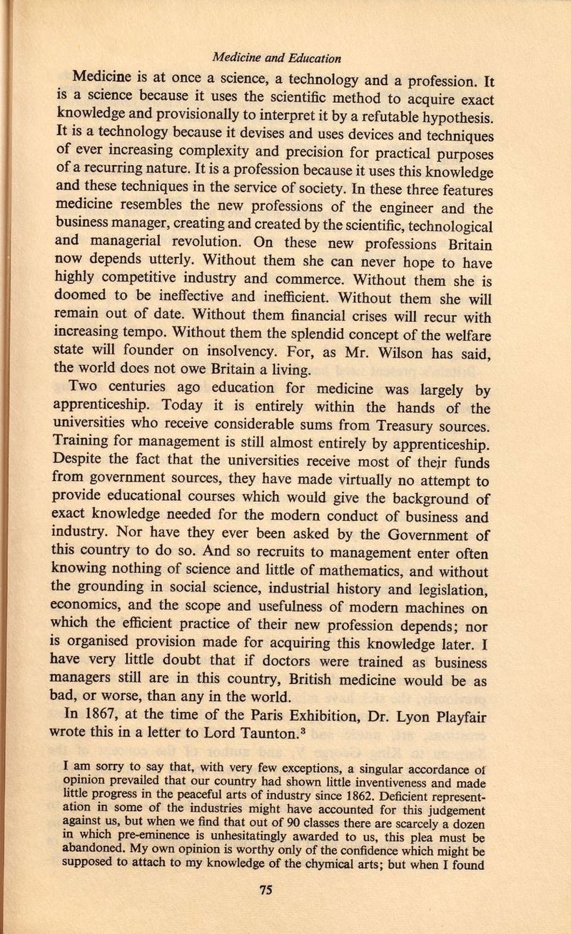 Medicine and Education Medicine is at once a science, a technology and a profession. It is a science because it uses the scientific method to acquire exact knowledge and provisionally to interpret it by a refutable hypothesis. It is a technology because it devises and uses devices and techniques of ever increasing complexity and precision for practical purposes of a recurring nature. It is a profession because it uses this knowledge and these techniques in the service of society. In these three features medicine resembles the new professions of the engineer and the business manager, creating and created by the scientific, technological and managerial revolution. On these new professions Britain now depends utterly. Without them she can never hope to have highly competitive industry and commerce. Without them she is doomed to be ineffective and inefficient. Without them she will remain out of date. Without them financial crises will recur with increasing tempo. Without them the splendid concept of the welfare state will founder on insolvency. For, as Mr. Wilson has said, the world does not owe Britain a living. Two centuries ago education for medicine was largely by apprenticeship. Today it is entirely within the hands of the universities who receive considerable sums from Treasury sources. Training for management is still almost entirely by apprenticeship. Despite the fact that the universities receive most of their funds from government sources, they have made virtually no attempt to provide educational courses which would give the background of exact knowledge needed for the modern conduct of business and industry. Nor have they ever been asked by the Government of this country to do so. And so recruits to management enter often knowing nothing of science and little of mathematics, and without the grounding in social science, industrial history and legislation, economics, and the scope and usefulness of modern machines on which the efficient practice of their new profession depends; nor is organised provision made for acquiring this knowledge later. I have very little doubt that if doctors were trained as business managers still are in this country, British medicine would be as bad, or worse, than any in the world. In 1867, at the time of the Paris Exhibition, Dr. Lyon Playfair wrote this in a letter to Lord Taunton. 3 I am sorry to say that, with very few exceptions, a singular accordance oí opinion prevailed that our country had shown little inventiveness and made little progress in the peaceful arts of industry since 1862. Deficient represent ation in some of the industries might have accounted for this judgement against us, but when we find that out of 90 classes there are scarcely a dozen in which pre-eminence is unhesitatingly awarded to us, this plea must be abandoned. My own opinion is worthy only of the confidence which might be supposed to attach to my knowledge of the chymical arts; but when I found